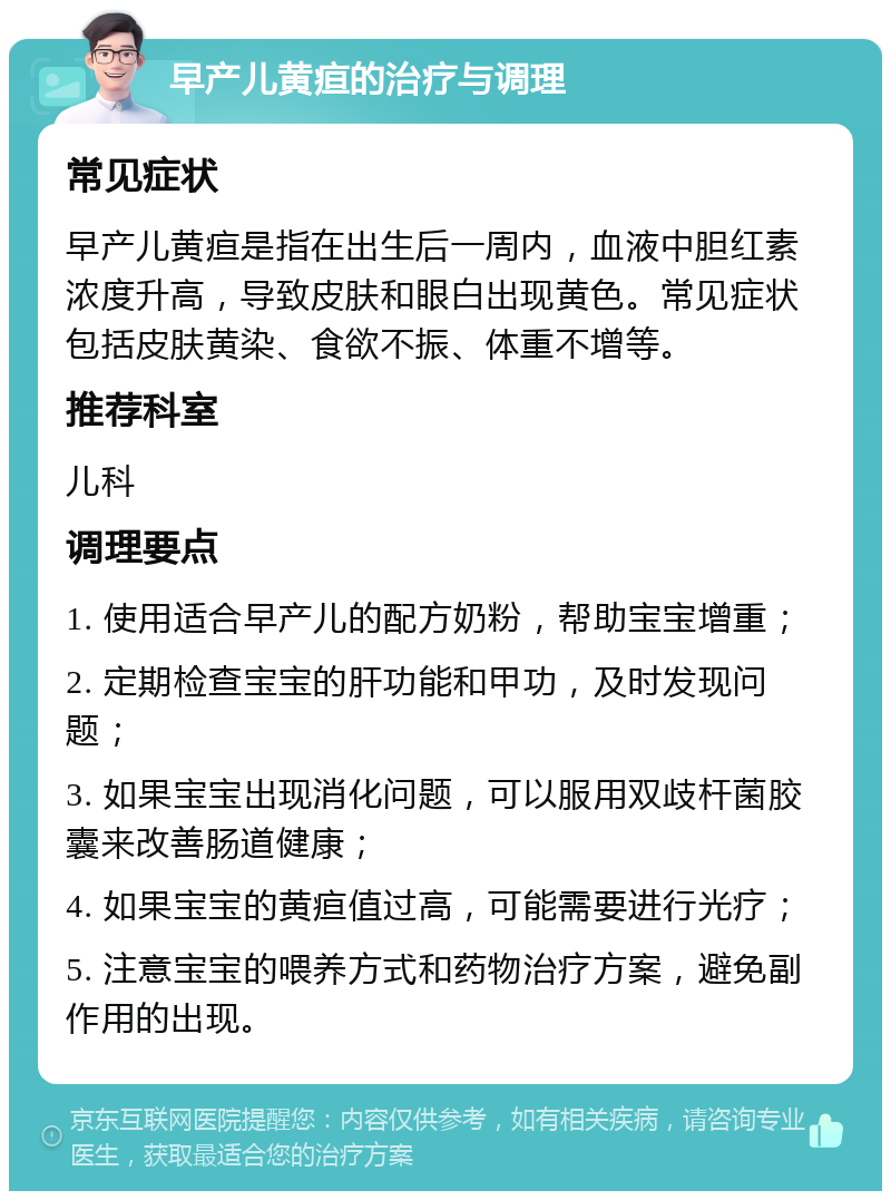 早产儿黄疸的治疗与调理 常见症状 早产儿黄疸是指在出生后一周内，血液中胆红素浓度升高，导致皮肤和眼白出现黄色。常见症状包括皮肤黄染、食欲不振、体重不增等。 推荐科室 儿科 调理要点 1. 使用适合早产儿的配方奶粉，帮助宝宝增重； 2. 定期检查宝宝的肝功能和甲功，及时发现问题； 3. 如果宝宝出现消化问题，可以服用双歧杆菌胶囊来改善肠道健康； 4. 如果宝宝的黄疸值过高，可能需要进行光疗； 5. 注意宝宝的喂养方式和药物治疗方案，避免副作用的出现。