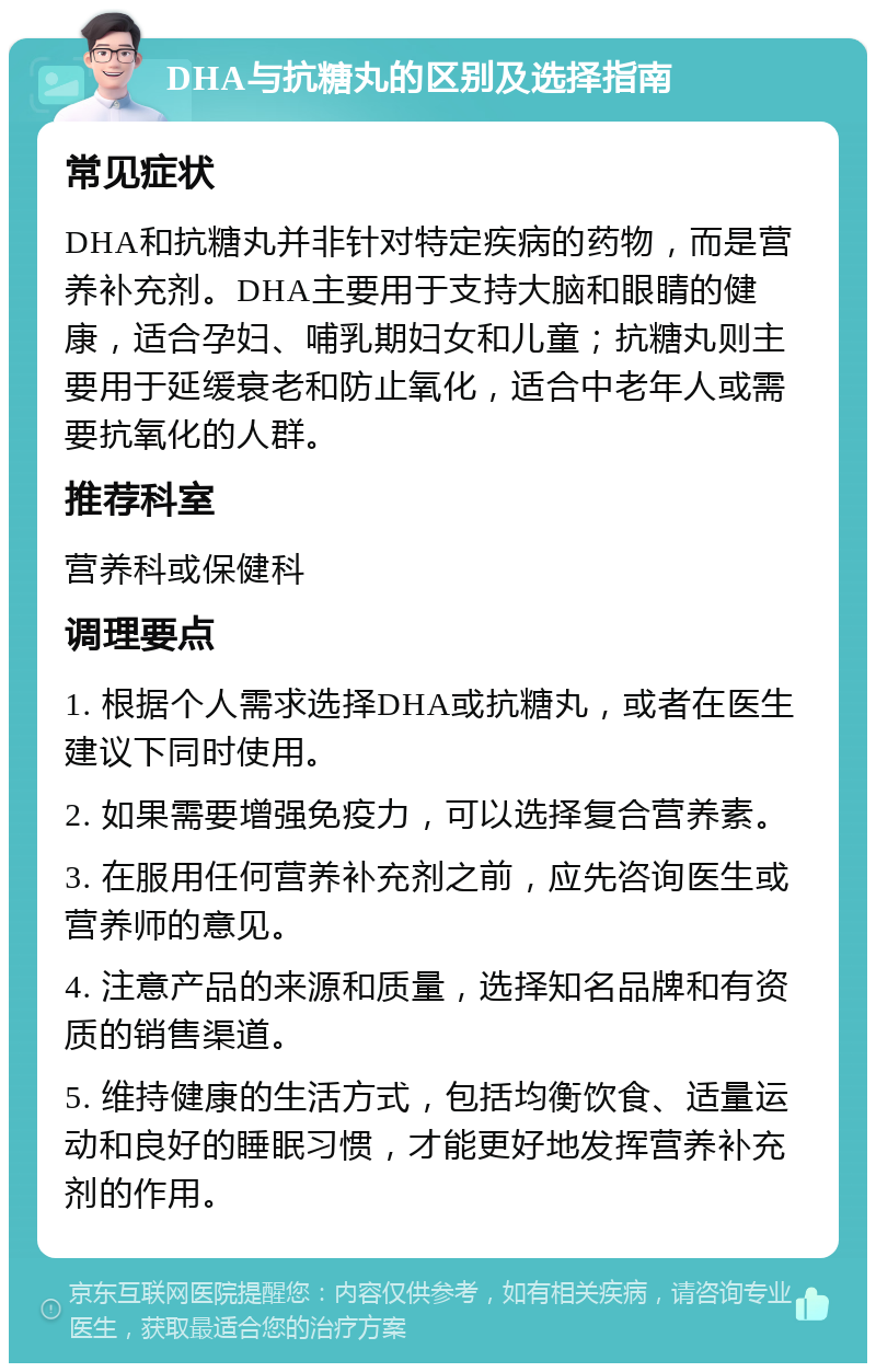 DHA与抗糖丸的区别及选择指南 常见症状 DHA和抗糖丸并非针对特定疾病的药物，而是营养补充剂。DHA主要用于支持大脑和眼睛的健康，适合孕妇、哺乳期妇女和儿童；抗糖丸则主要用于延缓衰老和防止氧化，适合中老年人或需要抗氧化的人群。 推荐科室 营养科或保健科 调理要点 1. 根据个人需求选择DHA或抗糖丸，或者在医生建议下同时使用。 2. 如果需要增强免疫力，可以选择复合营养素。 3. 在服用任何营养补充剂之前，应先咨询医生或营养师的意见。 4. 注意产品的来源和质量，选择知名品牌和有资质的销售渠道。 5. 维持健康的生活方式，包括均衡饮食、适量运动和良好的睡眠习惯，才能更好地发挥营养补充剂的作用。