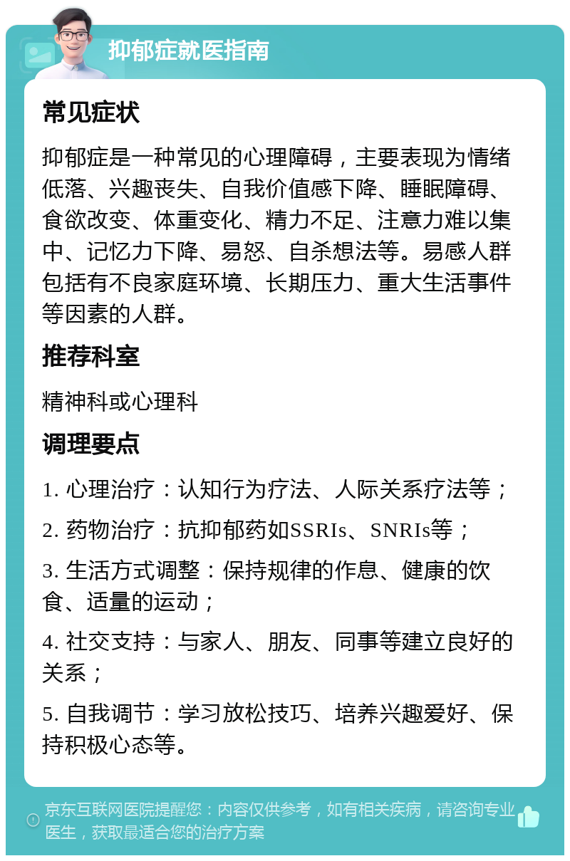 抑郁症就医指南 常见症状 抑郁症是一种常见的心理障碍，主要表现为情绪低落、兴趣丧失、自我价值感下降、睡眠障碍、食欲改变、体重变化、精力不足、注意力难以集中、记忆力下降、易怒、自杀想法等。易感人群包括有不良家庭环境、长期压力、重大生活事件等因素的人群。 推荐科室 精神科或心理科 调理要点 1. 心理治疗：认知行为疗法、人际关系疗法等； 2. 药物治疗：抗抑郁药如SSRIs、SNRIs等； 3. 生活方式调整：保持规律的作息、健康的饮食、适量的运动； 4. 社交支持：与家人、朋友、同事等建立良好的关系； 5. 自我调节：学习放松技巧、培养兴趣爱好、保持积极心态等。