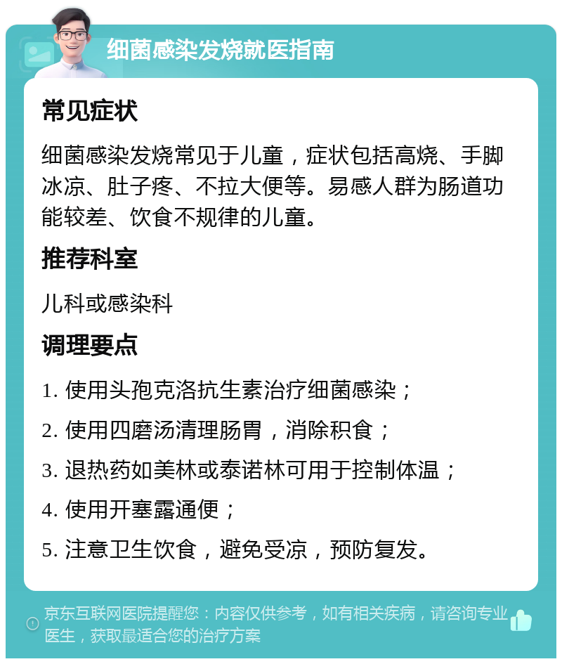 细菌感染发烧就医指南 常见症状 细菌感染发烧常见于儿童，症状包括高烧、手脚冰凉、肚子疼、不拉大便等。易感人群为肠道功能较差、饮食不规律的儿童。 推荐科室 儿科或感染科 调理要点 1. 使用头孢克洛抗生素治疗细菌感染； 2. 使用四磨汤清理肠胃，消除积食； 3. 退热药如美林或泰诺林可用于控制体温； 4. 使用开塞露通便； 5. 注意卫生饮食，避免受凉，预防复发。