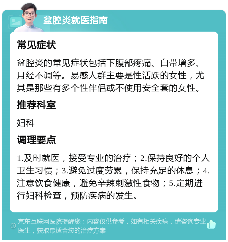 盆腔炎就医指南 常见症状 盆腔炎的常见症状包括下腹部疼痛、白带增多、月经不调等。易感人群主要是性活跃的女性，尤其是那些有多个性伴侣或不使用安全套的女性。 推荐科室 妇科 调理要点 1.及时就医，接受专业的治疗；2.保持良好的个人卫生习惯；3.避免过度劳累，保持充足的休息；4.注意饮食健康，避免辛辣刺激性食物；5.定期进行妇科检查，预防疾病的发生。