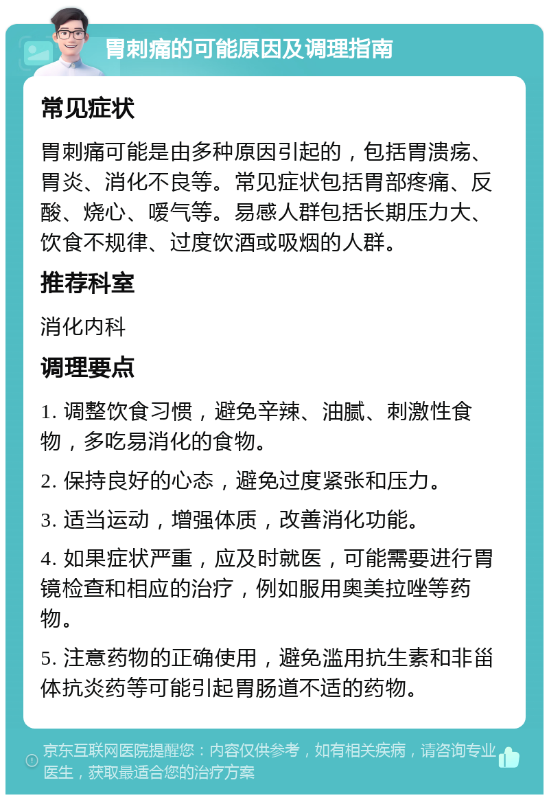 胃刺痛的可能原因及调理指南 常见症状 胃刺痛可能是由多种原因引起的，包括胃溃疡、胃炎、消化不良等。常见症状包括胃部疼痛、反酸、烧心、嗳气等。易感人群包括长期压力大、饮食不规律、过度饮酒或吸烟的人群。 推荐科室 消化内科 调理要点 1. 调整饮食习惯，避免辛辣、油腻、刺激性食物，多吃易消化的食物。 2. 保持良好的心态，避免过度紧张和压力。 3. 适当运动，增强体质，改善消化功能。 4. 如果症状严重，应及时就医，可能需要进行胃镜检查和相应的治疗，例如服用奥美拉唑等药物。 5. 注意药物的正确使用，避免滥用抗生素和非甾体抗炎药等可能引起胃肠道不适的药物。