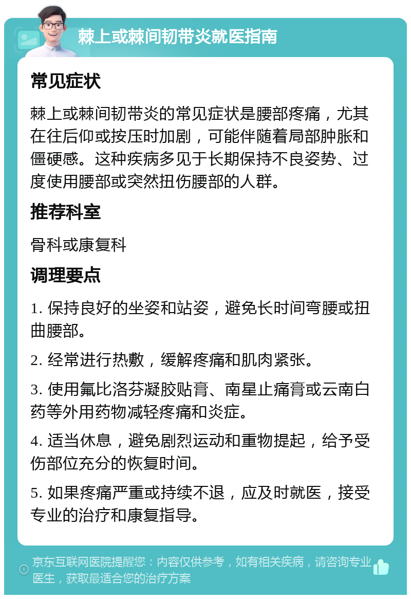 棘上或棘间韧带炎就医指南 常见症状 棘上或棘间韧带炎的常见症状是腰部疼痛，尤其在往后仰或按压时加剧，可能伴随着局部肿胀和僵硬感。这种疾病多见于长期保持不良姿势、过度使用腰部或突然扭伤腰部的人群。 推荐科室 骨科或康复科 调理要点 1. 保持良好的坐姿和站姿，避免长时间弯腰或扭曲腰部。 2. 经常进行热敷，缓解疼痛和肌肉紧张。 3. 使用氟比洛芬凝胶贴膏、南星止痛膏或云南白药等外用药物减轻疼痛和炎症。 4. 适当休息，避免剧烈运动和重物提起，给予受伤部位充分的恢复时间。 5. 如果疼痛严重或持续不退，应及时就医，接受专业的治疗和康复指导。