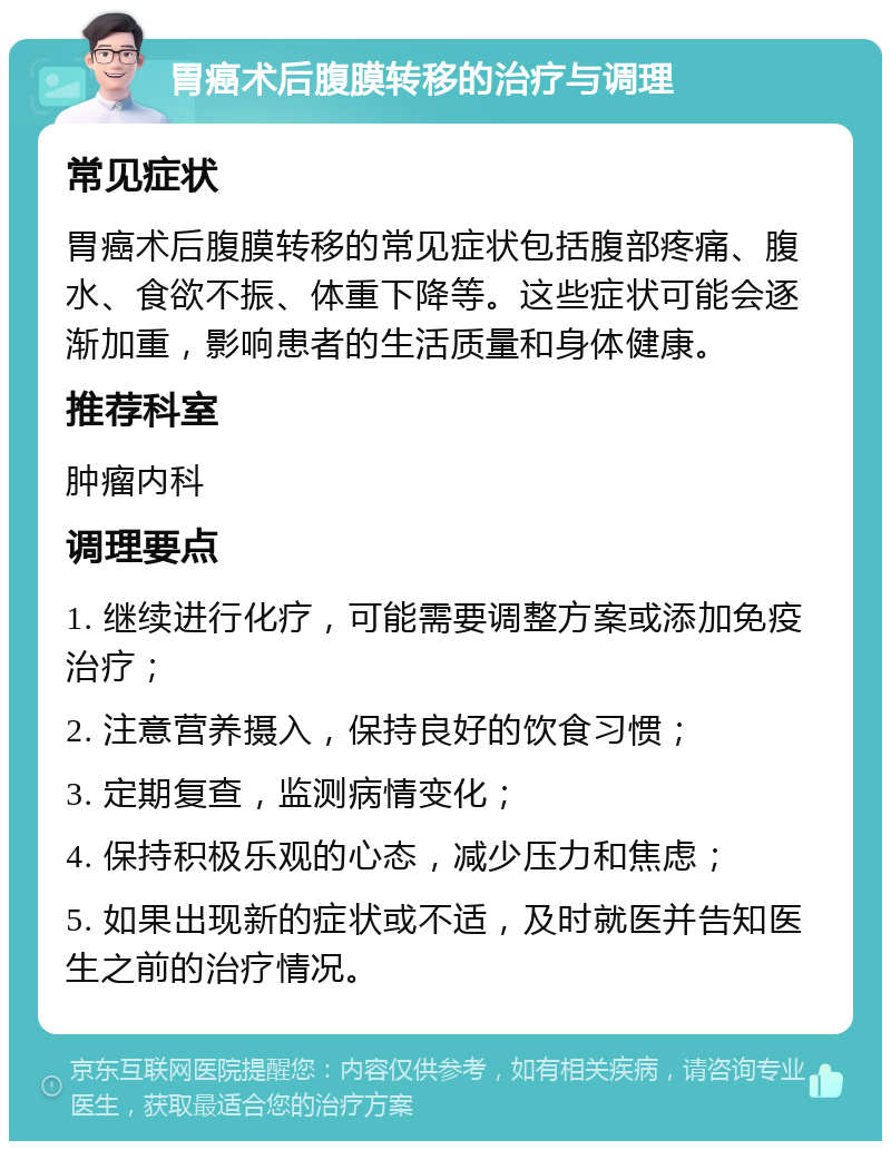 胃癌术后腹膜转移的治疗与调理 常见症状 胃癌术后腹膜转移的常见症状包括腹部疼痛、腹水、食欲不振、体重下降等。这些症状可能会逐渐加重，影响患者的生活质量和身体健康。 推荐科室 肿瘤内科 调理要点 1. 继续进行化疗，可能需要调整方案或添加免疫治疗； 2. 注意营养摄入，保持良好的饮食习惯； 3. 定期复查，监测病情变化； 4. 保持积极乐观的心态，减少压力和焦虑； 5. 如果出现新的症状或不适，及时就医并告知医生之前的治疗情况。