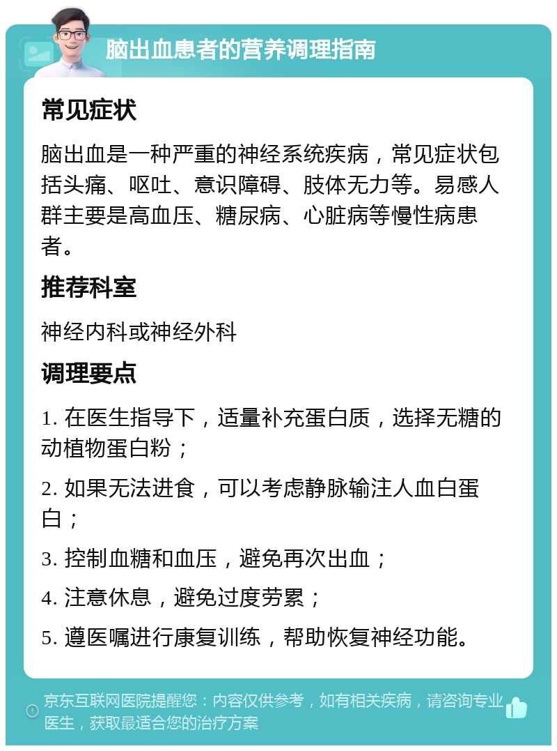 脑出血患者的营养调理指南 常见症状 脑出血是一种严重的神经系统疾病，常见症状包括头痛、呕吐、意识障碍、肢体无力等。易感人群主要是高血压、糖尿病、心脏病等慢性病患者。 推荐科室 神经内科或神经外科 调理要点 1. 在医生指导下，适量补充蛋白质，选择无糖的动植物蛋白粉； 2. 如果无法进食，可以考虑静脉输注人血白蛋白； 3. 控制血糖和血压，避免再次出血； 4. 注意休息，避免过度劳累； 5. 遵医嘱进行康复训练，帮助恢复神经功能。