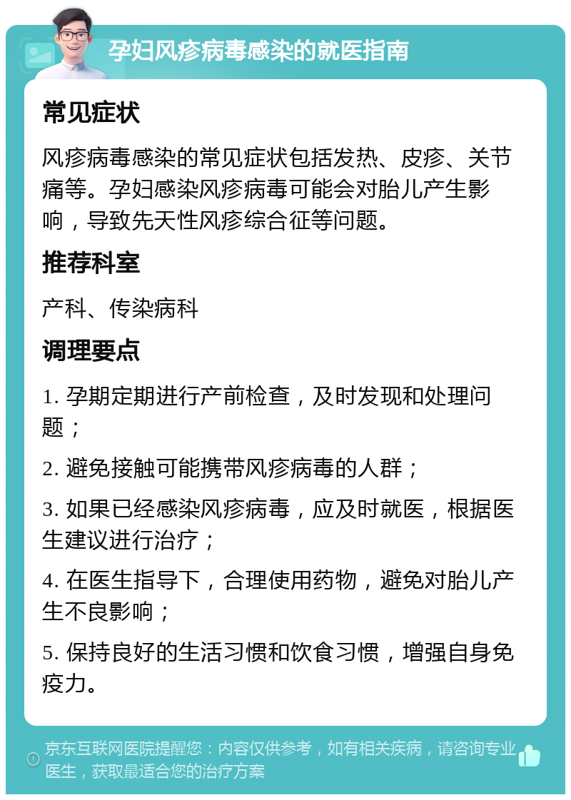 孕妇风疹病毒感染的就医指南 常见症状 风疹病毒感染的常见症状包括发热、皮疹、关节痛等。孕妇感染风疹病毒可能会对胎儿产生影响，导致先天性风疹综合征等问题。 推荐科室 产科、传染病科 调理要点 1. 孕期定期进行产前检查，及时发现和处理问题； 2. 避免接触可能携带风疹病毒的人群； 3. 如果已经感染风疹病毒，应及时就医，根据医生建议进行治疗； 4. 在医生指导下，合理使用药物，避免对胎儿产生不良影响； 5. 保持良好的生活习惯和饮食习惯，增强自身免疫力。