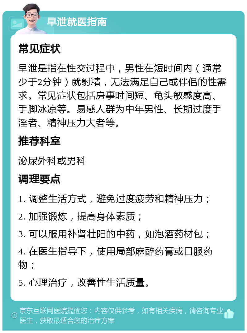 早泄就医指南 常见症状 早泄是指在性交过程中，男性在短时间内（通常少于2分钟）就射精，无法满足自己或伴侣的性需求。常见症状包括房事时间短、龟头敏感度高、手脚冰凉等。易感人群为中年男性、长期过度手淫者、精神压力大者等。 推荐科室 泌尿外科或男科 调理要点 1. 调整生活方式，避免过度疲劳和精神压力； 2. 加强锻炼，提高身体素质； 3. 可以服用补肾壮阳的中药，如泡酒药材包； 4. 在医生指导下，使用局部麻醉药膏或口服药物； 5. 心理治疗，改善性生活质量。