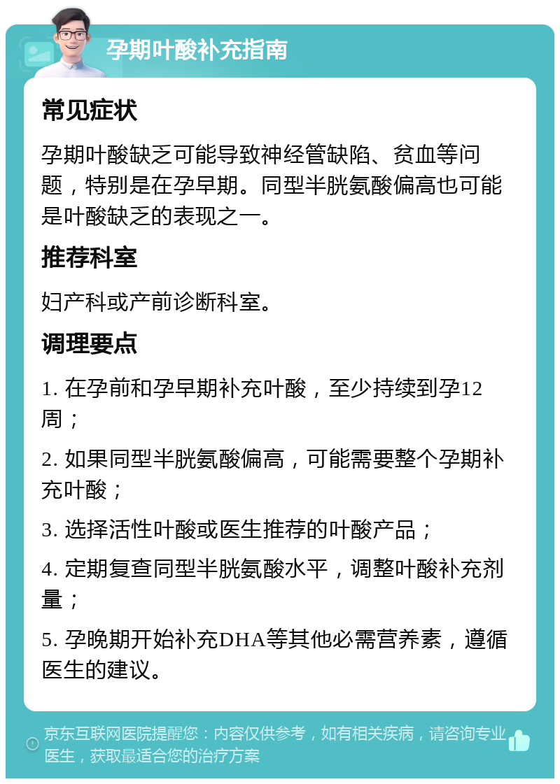 孕期叶酸补充指南 常见症状 孕期叶酸缺乏可能导致神经管缺陷、贫血等问题，特别是在孕早期。同型半胱氨酸偏高也可能是叶酸缺乏的表现之一。 推荐科室 妇产科或产前诊断科室。 调理要点 1. 在孕前和孕早期补充叶酸，至少持续到孕12周； 2. 如果同型半胱氨酸偏高，可能需要整个孕期补充叶酸； 3. 选择活性叶酸或医生推荐的叶酸产品； 4. 定期复查同型半胱氨酸水平，调整叶酸补充剂量； 5. 孕晚期开始补充DHA等其他必需营养素，遵循医生的建议。