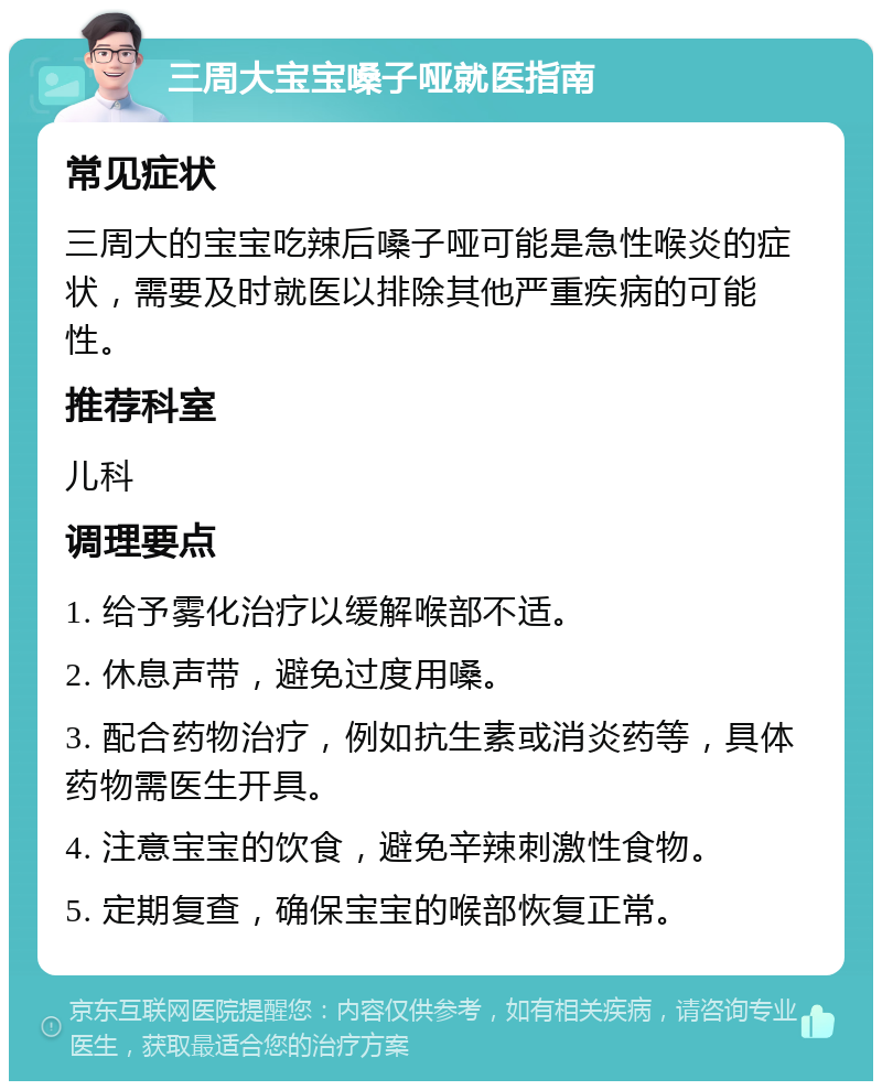 三周大宝宝嗓子哑就医指南 常见症状 三周大的宝宝吃辣后嗓子哑可能是急性喉炎的症状，需要及时就医以排除其他严重疾病的可能性。 推荐科室 儿科 调理要点 1. 给予雾化治疗以缓解喉部不适。 2. 休息声带，避免过度用嗓。 3. 配合药物治疗，例如抗生素或消炎药等，具体药物需医生开具。 4. 注意宝宝的饮食，避免辛辣刺激性食物。 5. 定期复查，确保宝宝的喉部恢复正常。