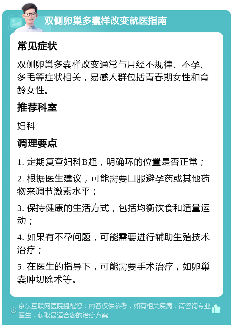 双侧卵巢多囊样改变就医指南 常见症状 双侧卵巢多囊样改变通常与月经不规律、不孕、多毛等症状相关，易感人群包括青春期女性和育龄女性。 推荐科室 妇科 调理要点 1. 定期复查妇科B超，明确环的位置是否正常； 2. 根据医生建议，可能需要口服避孕药或其他药物来调节激素水平； 3. 保持健康的生活方式，包括均衡饮食和适量运动； 4. 如果有不孕问题，可能需要进行辅助生殖技术治疗； 5. 在医生的指导下，可能需要手术治疗，如卵巢囊肿切除术等。