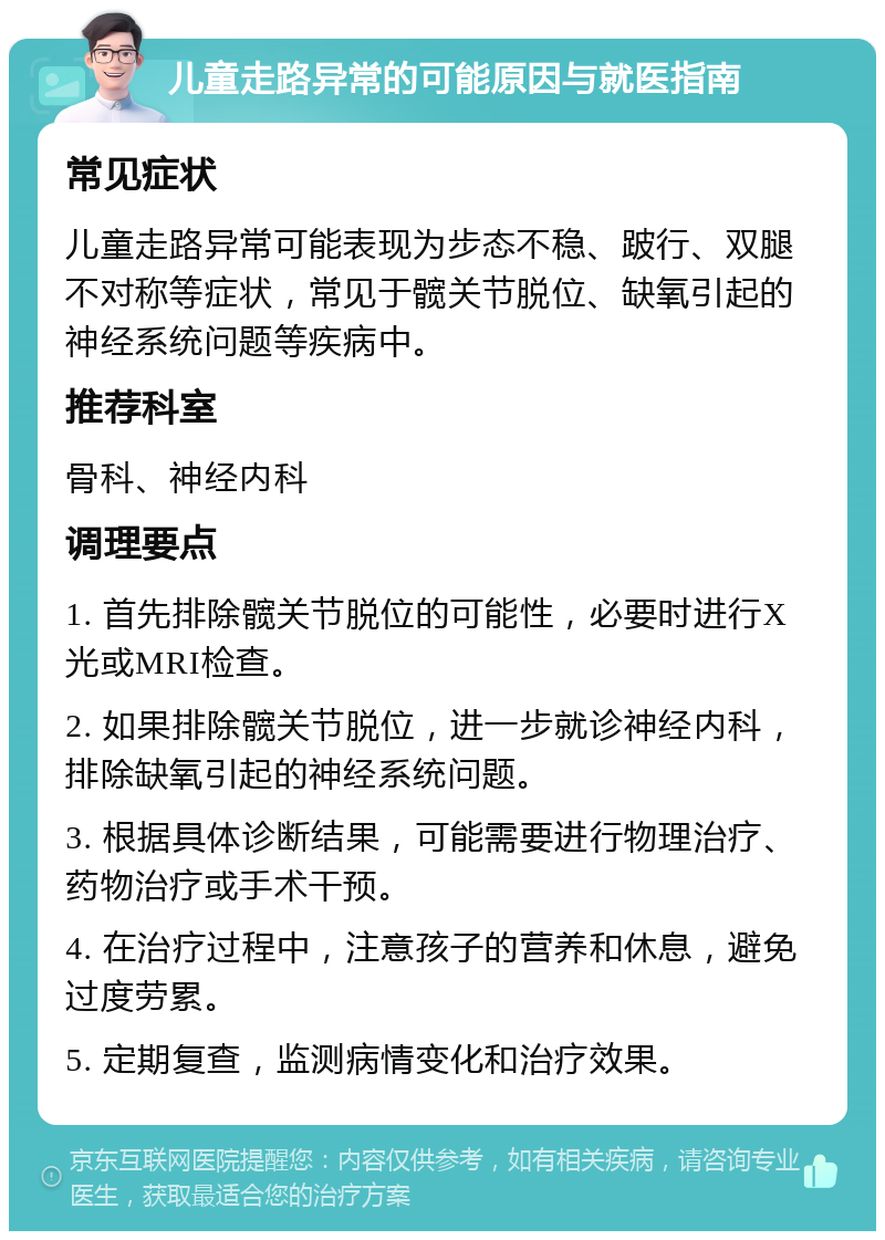 儿童走路异常的可能原因与就医指南 常见症状 儿童走路异常可能表现为步态不稳、跛行、双腿不对称等症状，常见于髋关节脱位、缺氧引起的神经系统问题等疾病中。 推荐科室 骨科、神经内科 调理要点 1. 首先排除髋关节脱位的可能性，必要时进行X光或MRI检查。 2. 如果排除髋关节脱位，进一步就诊神经内科，排除缺氧引起的神经系统问题。 3. 根据具体诊断结果，可能需要进行物理治疗、药物治疗或手术干预。 4. 在治疗过程中，注意孩子的营养和休息，避免过度劳累。 5. 定期复查，监测病情变化和治疗效果。