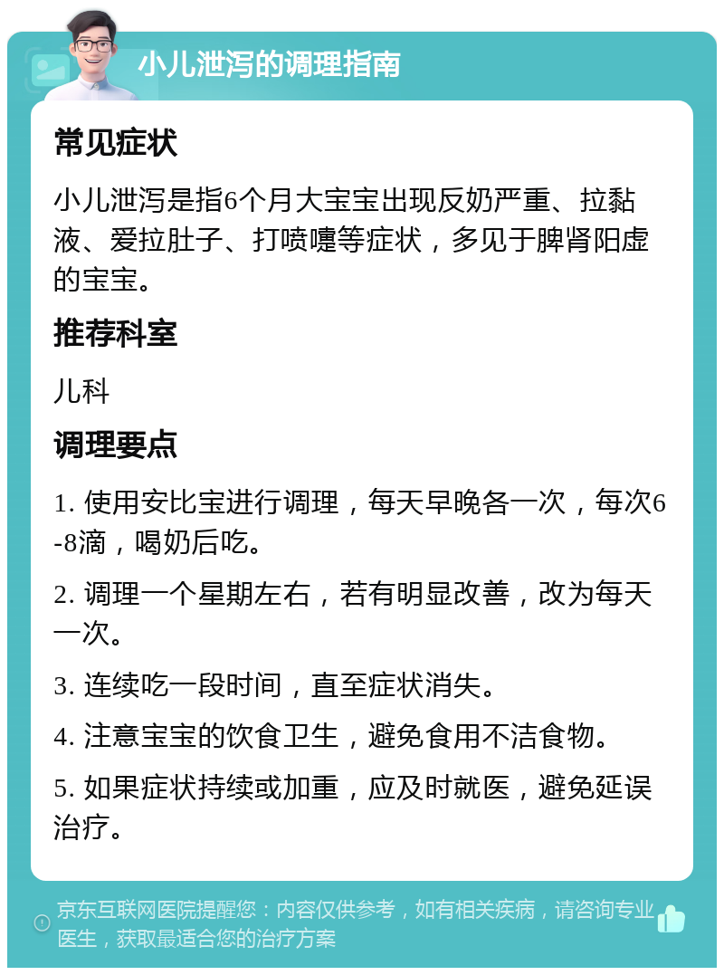 小儿泄泻的调理指南 常见症状 小儿泄泻是指6个月大宝宝出现反奶严重、拉黏液、爱拉肚子、打喷嚏等症状，多见于脾肾阳虚的宝宝。 推荐科室 儿科 调理要点 1. 使用安比宝进行调理，每天早晚各一次，每次6-8滴，喝奶后吃。 2. 调理一个星期左右，若有明显改善，改为每天一次。 3. 连续吃一段时间，直至症状消失。 4. 注意宝宝的饮食卫生，避免食用不洁食物。 5. 如果症状持续或加重，应及时就医，避免延误治疗。