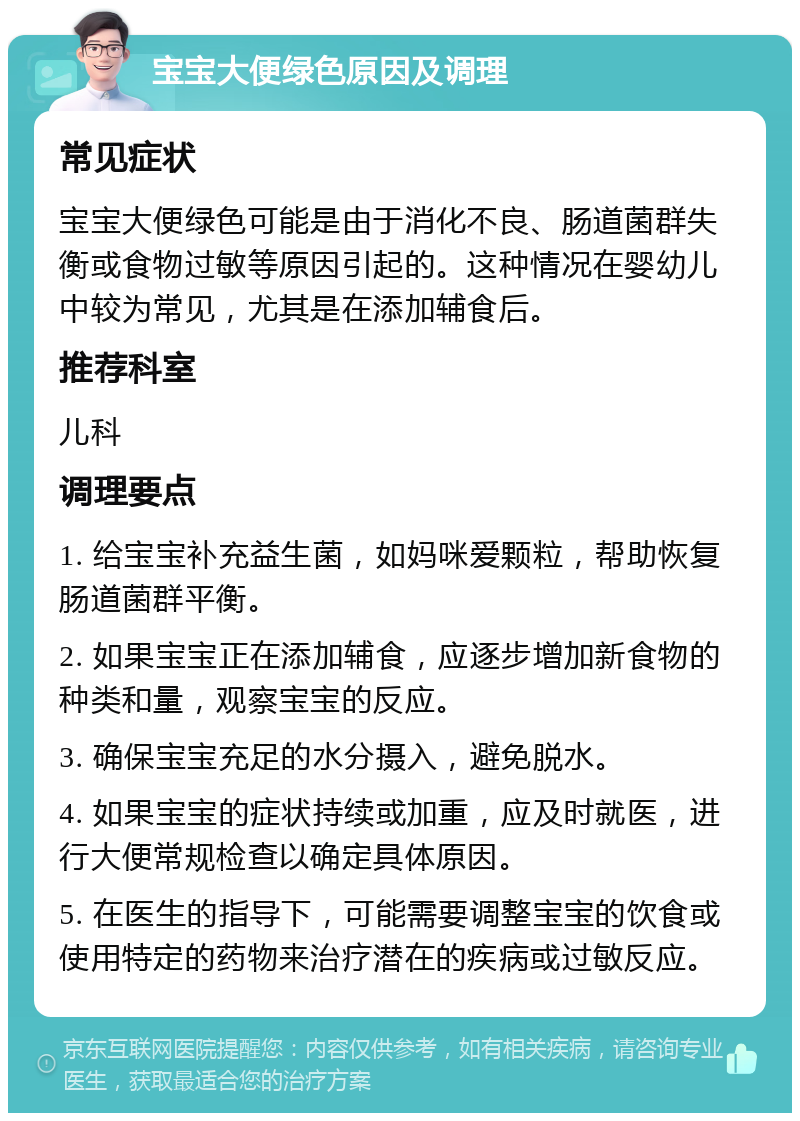 宝宝大便绿色原因及调理 常见症状 宝宝大便绿色可能是由于消化不良、肠道菌群失衡或食物过敏等原因引起的。这种情况在婴幼儿中较为常见，尤其是在添加辅食后。 推荐科室 儿科 调理要点 1. 给宝宝补充益生菌，如妈咪爱颗粒，帮助恢复肠道菌群平衡。 2. 如果宝宝正在添加辅食，应逐步增加新食物的种类和量，观察宝宝的反应。 3. 确保宝宝充足的水分摄入，避免脱水。 4. 如果宝宝的症状持续或加重，应及时就医，进行大便常规检查以确定具体原因。 5. 在医生的指导下，可能需要调整宝宝的饮食或使用特定的药物来治疗潜在的疾病或过敏反应。