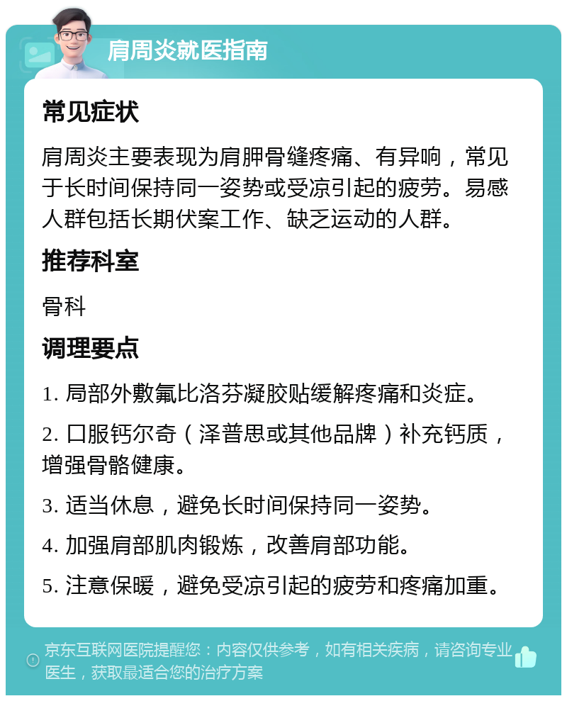 肩周炎就医指南 常见症状 肩周炎主要表现为肩胛骨缝疼痛、有异响，常见于长时间保持同一姿势或受凉引起的疲劳。易感人群包括长期伏案工作、缺乏运动的人群。 推荐科室 骨科 调理要点 1. 局部外敷氟比洛芬凝胶贴缓解疼痛和炎症。 2. 口服钙尔奇（泽普思或其他品牌）补充钙质，增强骨骼健康。 3. 适当休息，避免长时间保持同一姿势。 4. 加强肩部肌肉锻炼，改善肩部功能。 5. 注意保暖，避免受凉引起的疲劳和疼痛加重。