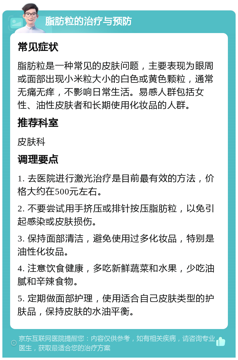 脂肪粒的治疗与预防 常见症状 脂肪粒是一种常见的皮肤问题，主要表现为眼周或面部出现小米粒大小的白色或黄色颗粒，通常无痛无痒，不影响日常生活。易感人群包括女性、油性皮肤者和长期使用化妆品的人群。 推荐科室 皮肤科 调理要点 1. 去医院进行激光治疗是目前最有效的方法，价格大约在500元左右。 2. 不要尝试用手挤压或排针按压脂肪粒，以免引起感染或皮肤损伤。 3. 保持面部清洁，避免使用过多化妆品，特别是油性化妆品。 4. 注意饮食健康，多吃新鲜蔬菜和水果，少吃油腻和辛辣食物。 5. 定期做面部护理，使用适合自己皮肤类型的护肤品，保持皮肤的水油平衡。