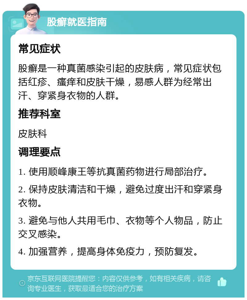 股癣就医指南 常见症状 股癣是一种真菌感染引起的皮肤病，常见症状包括红疹、瘙痒和皮肤干燥，易感人群为经常出汗、穿紧身衣物的人群。 推荐科室 皮肤科 调理要点 1. 使用顺峰康王等抗真菌药物进行局部治疗。 2. 保持皮肤清洁和干燥，避免过度出汗和穿紧身衣物。 3. 避免与他人共用毛巾、衣物等个人物品，防止交叉感染。 4. 加强营养，提高身体免疫力，预防复发。