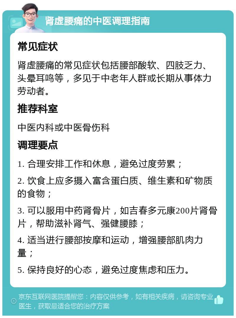 肾虚腰痛的中医调理指南 常见症状 肾虚腰痛的常见症状包括腰部酸软、四肢乏力、头晕耳鸣等，多见于中老年人群或长期从事体力劳动者。 推荐科室 中医内科或中医骨伤科 调理要点 1. 合理安排工作和休息，避免过度劳累； 2. 饮食上应多摄入富含蛋白质、维生素和矿物质的食物； 3. 可以服用中药肾骨片，如吉春多元康200片肾骨片，帮助滋补肾气、强健腰膝； 4. 适当进行腰部按摩和运动，增强腰部肌肉力量； 5. 保持良好的心态，避免过度焦虑和压力。