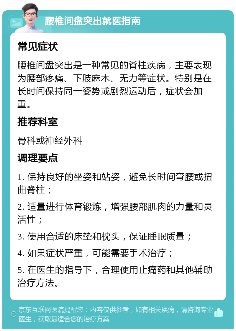 腰椎间盘突出就医指南 常见症状 腰椎间盘突出是一种常见的脊柱疾病，主要表现为腰部疼痛、下肢麻木、无力等症状。特别是在长时间保持同一姿势或剧烈运动后，症状会加重。 推荐科室 骨科或神经外科 调理要点 1. 保持良好的坐姿和站姿，避免长时间弯腰或扭曲脊柱； 2. 适量进行体育锻炼，增强腰部肌肉的力量和灵活性； 3. 使用合适的床垫和枕头，保证睡眠质量； 4. 如果症状严重，可能需要手术治疗； 5. 在医生的指导下，合理使用止痛药和其他辅助治疗方法。