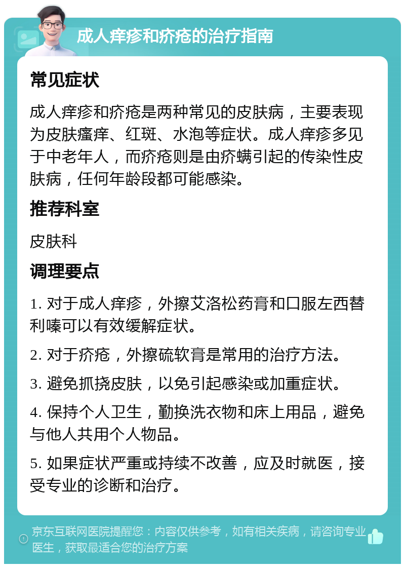 成人痒疹和疥疮的治疗指南 常见症状 成人痒疹和疥疮是两种常见的皮肤病，主要表现为皮肤瘙痒、红斑、水泡等症状。成人痒疹多见于中老年人，而疥疮则是由疥螨引起的传染性皮肤病，任何年龄段都可能感染。 推荐科室 皮肤科 调理要点 1. 对于成人痒疹，外擦艾洛松药膏和口服左西替利嗪可以有效缓解症状。 2. 对于疥疮，外擦硫软膏是常用的治疗方法。 3. 避免抓挠皮肤，以免引起感染或加重症状。 4. 保持个人卫生，勤换洗衣物和床上用品，避免与他人共用个人物品。 5. 如果症状严重或持续不改善，应及时就医，接受专业的诊断和治疗。