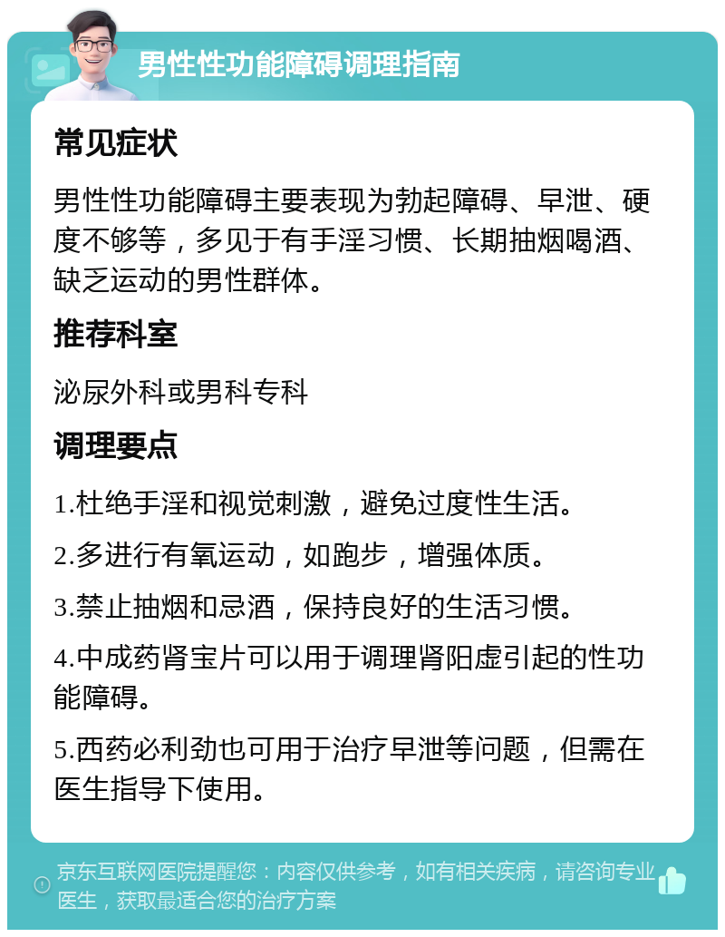 男性性功能障碍调理指南 常见症状 男性性功能障碍主要表现为勃起障碍、早泄、硬度不够等，多见于有手淫习惯、长期抽烟喝酒、缺乏运动的男性群体。 推荐科室 泌尿外科或男科专科 调理要点 1.杜绝手淫和视觉刺激，避免过度性生活。 2.多进行有氧运动，如跑步，增强体质。 3.禁止抽烟和忌酒，保持良好的生活习惯。 4.中成药肾宝片可以用于调理肾阳虚引起的性功能障碍。 5.西药必利劲也可用于治疗早泄等问题，但需在医生指导下使用。