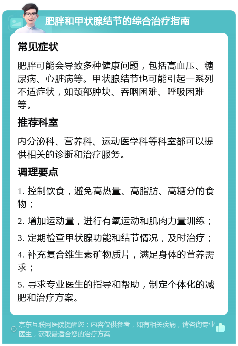 肥胖和甲状腺结节的综合治疗指南 常见症状 肥胖可能会导致多种健康问题，包括高血压、糖尿病、心脏病等。甲状腺结节也可能引起一系列不适症状，如颈部肿块、吞咽困难、呼吸困难等。 推荐科室 内分泌科、营养科、运动医学科等科室都可以提供相关的诊断和治疗服务。 调理要点 1. 控制饮食，避免高热量、高脂肪、高糖分的食物； 2. 增加运动量，进行有氧运动和肌肉力量训练； 3. 定期检查甲状腺功能和结节情况，及时治疗； 4. 补充复合维生素矿物质片，满足身体的营养需求； 5. 寻求专业医生的指导和帮助，制定个体化的减肥和治疗方案。