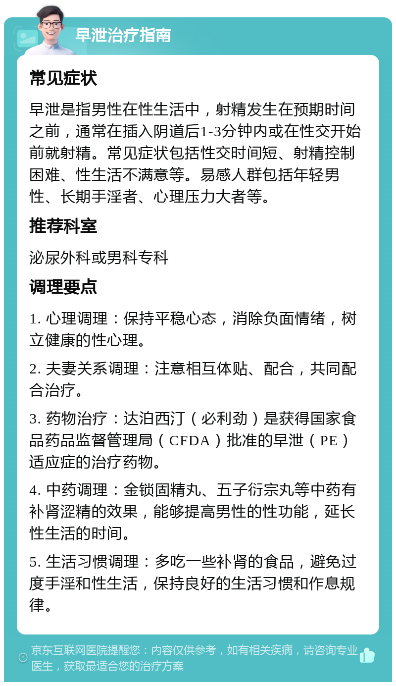 早泄治疗指南 常见症状 早泄是指男性在性生活中，射精发生在预期时间之前，通常在插入阴道后1-3分钟内或在性交开始前就射精。常见症状包括性交时间短、射精控制困难、性生活不满意等。易感人群包括年轻男性、长期手淫者、心理压力大者等。 推荐科室 泌尿外科或男科专科 调理要点 1. 心理调理：保持平稳心态，消除负面情绪，树立健康的性心理。 2. 夫妻关系调理：注意相互体贴、配合，共同配合治疗。 3. 药物治疗：达泊西汀（必利劲）是获得国家食品药品监督管理局（CFDA）批准的早泄（PE）适应症的治疗药物。 4. 中药调理：金锁固精丸、五子衍宗丸等中药有补肾涩精的效果，能够提高男性的性功能，延长性生活的时间。 5. 生活习惯调理：多吃一些补肾的食品，避免过度手淫和性生活，保持良好的生活习惯和作息规律。