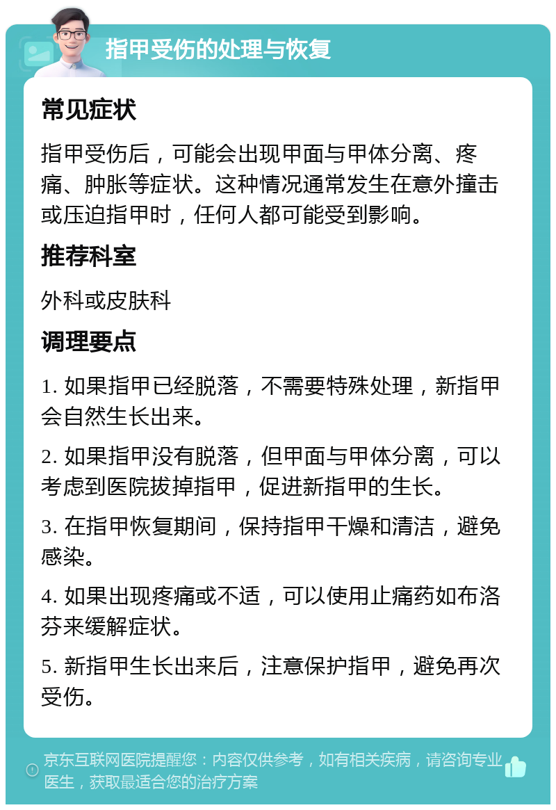 指甲受伤的处理与恢复 常见症状 指甲受伤后，可能会出现甲面与甲体分离、疼痛、肿胀等症状。这种情况通常发生在意外撞击或压迫指甲时，任何人都可能受到影响。 推荐科室 外科或皮肤科 调理要点 1. 如果指甲已经脱落，不需要特殊处理，新指甲会自然生长出来。 2. 如果指甲没有脱落，但甲面与甲体分离，可以考虑到医院拔掉指甲，促进新指甲的生长。 3. 在指甲恢复期间，保持指甲干燥和清洁，避免感染。 4. 如果出现疼痛或不适，可以使用止痛药如布洛芬来缓解症状。 5. 新指甲生长出来后，注意保护指甲，避免再次受伤。