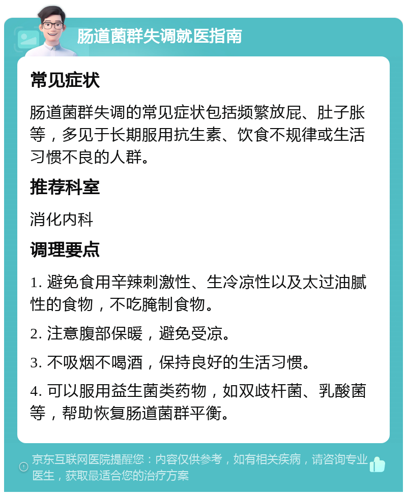 肠道菌群失调就医指南 常见症状 肠道菌群失调的常见症状包括频繁放屁、肚子胀等，多见于长期服用抗生素、饮食不规律或生活习惯不良的人群。 推荐科室 消化内科 调理要点 1. 避免食用辛辣刺激性、生冷凉性以及太过油腻性的食物，不吃腌制食物。 2. 注意腹部保暖，避免受凉。 3. 不吸烟不喝酒，保持良好的生活习惯。 4. 可以服用益生菌类药物，如双歧杆菌、乳酸菌等，帮助恢复肠道菌群平衡。