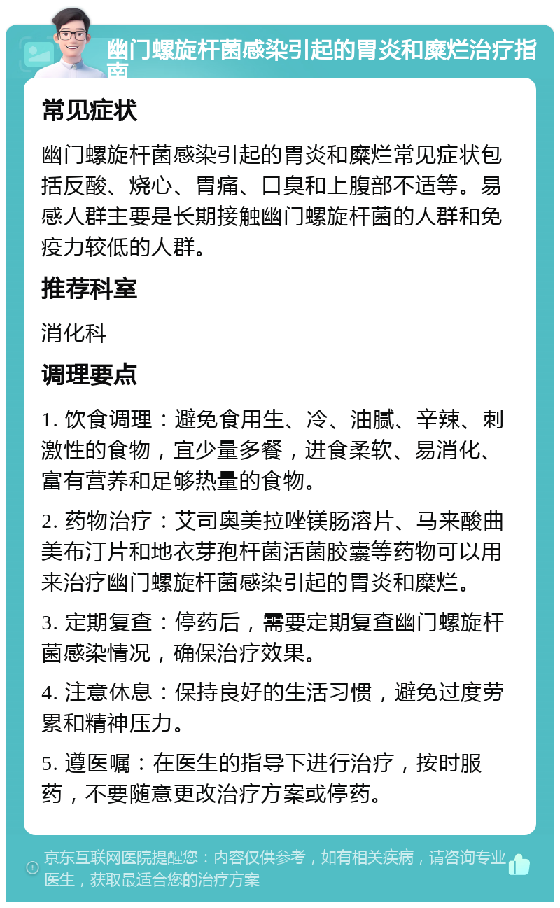 幽门螺旋杆菌感染引起的胃炎和糜烂治疗指南 常见症状 幽门螺旋杆菌感染引起的胃炎和糜烂常见症状包括反酸、烧心、胃痛、口臭和上腹部不适等。易感人群主要是长期接触幽门螺旋杆菌的人群和免疫力较低的人群。 推荐科室 消化科 调理要点 1. 饮食调理：避免食用生、冷、油腻、辛辣、刺激性的食物，宜少量多餐，进食柔软、易消化、富有营养和足够热量的食物。 2. 药物治疗：艾司奥美拉唑镁肠溶片、马来酸曲美布汀片和地衣芽孢杆菌活菌胶囊等药物可以用来治疗幽门螺旋杆菌感染引起的胃炎和糜烂。 3. 定期复查：停药后，需要定期复查幽门螺旋杆菌感染情况，确保治疗效果。 4. 注意休息：保持良好的生活习惯，避免过度劳累和精神压力。 5. 遵医嘱：在医生的指导下进行治疗，按时服药，不要随意更改治疗方案或停药。