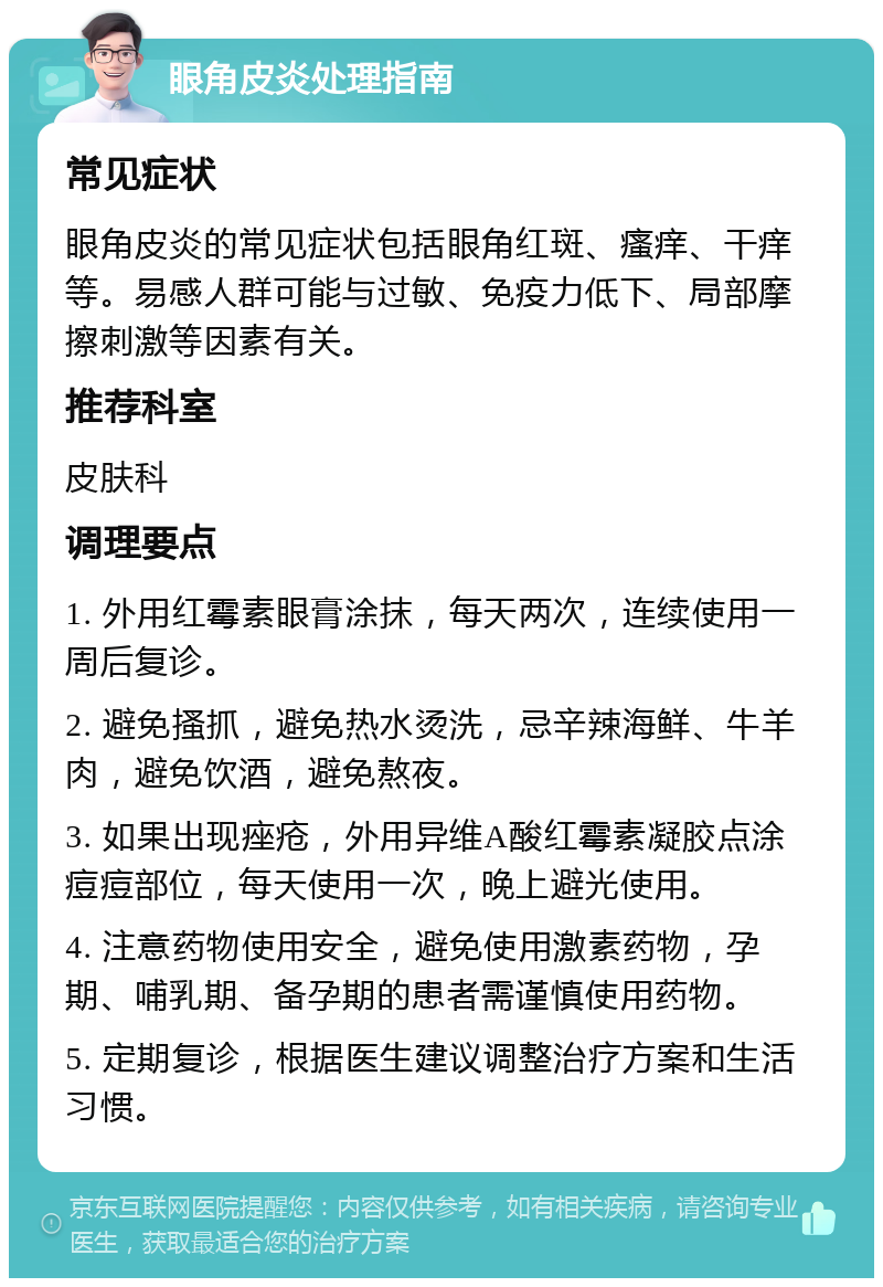 眼角皮炎处理指南 常见症状 眼角皮炎的常见症状包括眼角红斑、瘙痒、干痒等。易感人群可能与过敏、免疫力低下、局部摩擦刺激等因素有关。 推荐科室 皮肤科 调理要点 1. 外用红霉素眼膏涂抹，每天两次，连续使用一周后复诊。 2. 避免搔抓，避免热水烫洗，忌辛辣海鲜、牛羊肉，避免饮酒，避免熬夜。 3. 如果出现痤疮，外用异维A酸红霉素凝胶点涂痘痘部位，每天使用一次，晚上避光使用。 4. 注意药物使用安全，避免使用激素药物，孕期、哺乳期、备孕期的患者需谨慎使用药物。 5. 定期复诊，根据医生建议调整治疗方案和生活习惯。