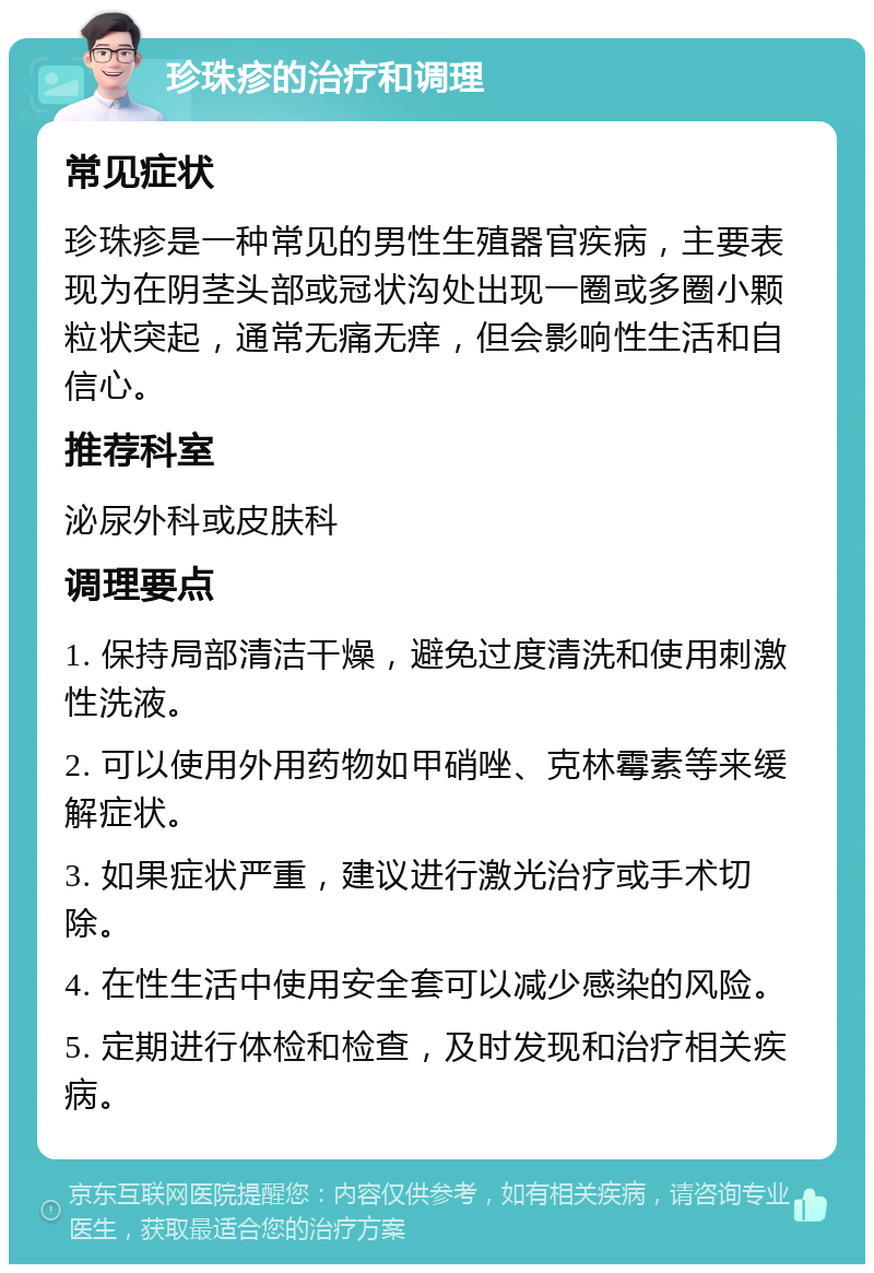 珍珠疹的治疗和调理 常见症状 珍珠疹是一种常见的男性生殖器官疾病，主要表现为在阴茎头部或冠状沟处出现一圈或多圈小颗粒状突起，通常无痛无痒，但会影响性生活和自信心。 推荐科室 泌尿外科或皮肤科 调理要点 1. 保持局部清洁干燥，避免过度清洗和使用刺激性洗液。 2. 可以使用外用药物如甲硝唑、克林霉素等来缓解症状。 3. 如果症状严重，建议进行激光治疗或手术切除。 4. 在性生活中使用安全套可以减少感染的风险。 5. 定期进行体检和检查，及时发现和治疗相关疾病。