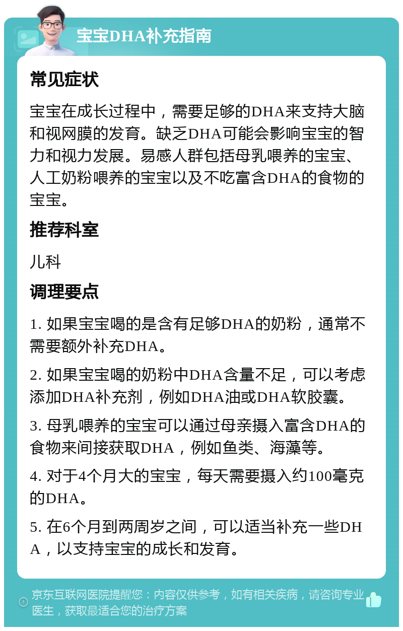 宝宝DHA补充指南 常见症状 宝宝在成长过程中，需要足够的DHA来支持大脑和视网膜的发育。缺乏DHA可能会影响宝宝的智力和视力发展。易感人群包括母乳喂养的宝宝、人工奶粉喂养的宝宝以及不吃富含DHA的食物的宝宝。 推荐科室 儿科 调理要点 1. 如果宝宝喝的是含有足够DHA的奶粉，通常不需要额外补充DHA。 2. 如果宝宝喝的奶粉中DHA含量不足，可以考虑添加DHA补充剂，例如DHA油或DHA软胶囊。 3. 母乳喂养的宝宝可以通过母亲摄入富含DHA的食物来间接获取DHA，例如鱼类、海藻等。 4. 对于4个月大的宝宝，每天需要摄入约100毫克的DHA。 5. 在6个月到两周岁之间，可以适当补充一些DHA，以支持宝宝的成长和发育。