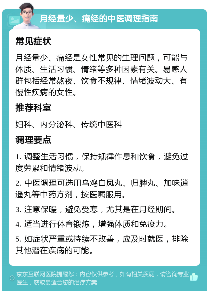 月经量少、痛经的中医调理指南 常见症状 月经量少、痛经是女性常见的生理问题，可能与体质、生活习惯、情绪等多种因素有关。易感人群包括经常熬夜、饮食不规律、情绪波动大、有慢性疾病的女性。 推荐科室 妇科、内分泌科、传统中医科 调理要点 1. 调整生活习惯，保持规律作息和饮食，避免过度劳累和情绪波动。 2. 中医调理可选用乌鸡白凤丸、归脾丸、加味逍遥丸等中药方剂，按医嘱服用。 3. 注意保暖，避免受寒，尤其是在月经期间。 4. 适当进行体育锻炼，增强体质和免疫力。 5. 如症状严重或持续不改善，应及时就医，排除其他潜在疾病的可能。