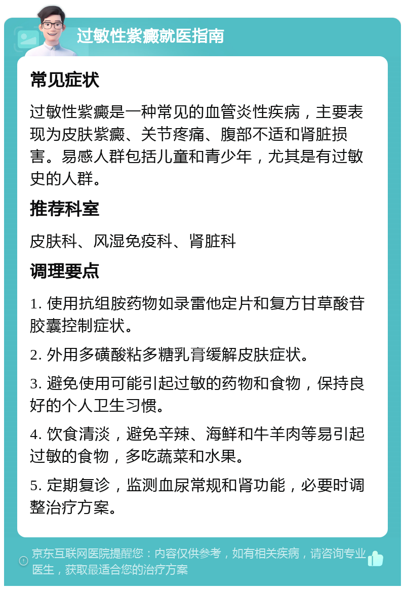 过敏性紫癜就医指南 常见症状 过敏性紫癜是一种常见的血管炎性疾病，主要表现为皮肤紫癜、关节疼痛、腹部不适和肾脏损害。易感人群包括儿童和青少年，尤其是有过敏史的人群。 推荐科室 皮肤科、风湿免疫科、肾脏科 调理要点 1. 使用抗组胺药物如录雷他定片和复方甘草酸苷胶囊控制症状。 2. 外用多磺酸粘多糖乳膏缓解皮肤症状。 3. 避免使用可能引起过敏的药物和食物，保持良好的个人卫生习惯。 4. 饮食清淡，避免辛辣、海鲜和牛羊肉等易引起过敏的食物，多吃蔬菜和水果。 5. 定期复诊，监测血尿常规和肾功能，必要时调整治疗方案。