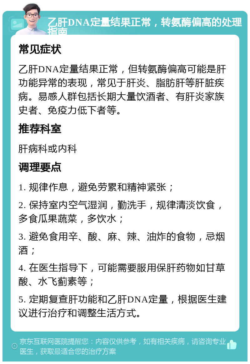 乙肝DNA定量结果正常，转氨酶偏高的处理指南 常见症状 乙肝DNA定量结果正常，但转氨酶偏高可能是肝功能异常的表现，常见于肝炎、脂肪肝等肝脏疾病。易感人群包括长期大量饮酒者、有肝炎家族史者、免疫力低下者等。 推荐科室 肝病科或内科 调理要点 1. 规律作息，避免劳累和精神紧张； 2. 保持室内空气湿润，勤洗手，规律清淡饮食，多食瓜果蔬菜，多饮水； 3. 避免食用辛、酸、麻、辣、油炸的食物，忌烟酒； 4. 在医生指导下，可能需要服用保肝药物如甘草酸、水飞蓟素等； 5. 定期复查肝功能和乙肝DNA定量，根据医生建议进行治疗和调整生活方式。