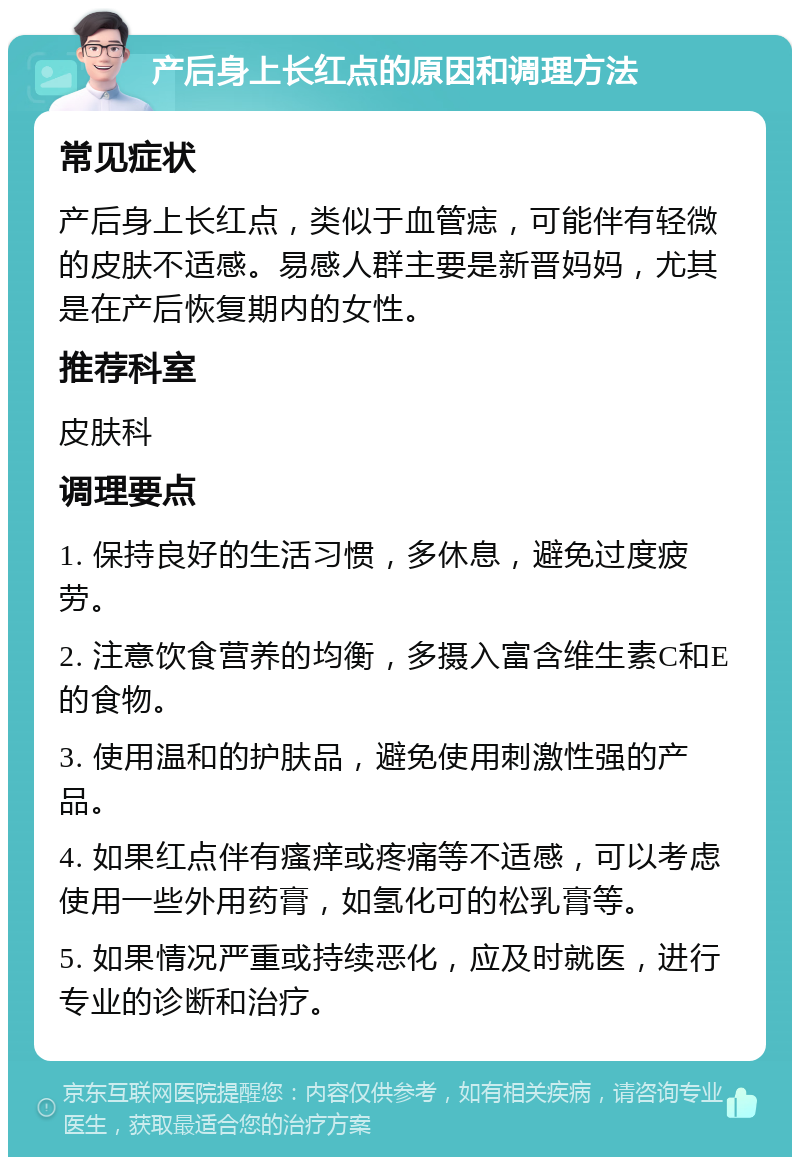 产后身上长红点的原因和调理方法 常见症状 产后身上长红点，类似于血管痣，可能伴有轻微的皮肤不适感。易感人群主要是新晋妈妈，尤其是在产后恢复期内的女性。 推荐科室 皮肤科 调理要点 1. 保持良好的生活习惯，多休息，避免过度疲劳。 2. 注意饮食营养的均衡，多摄入富含维生素C和E的食物。 3. 使用温和的护肤品，避免使用刺激性强的产品。 4. 如果红点伴有瘙痒或疼痛等不适感，可以考虑使用一些外用药膏，如氢化可的松乳膏等。 5. 如果情况严重或持续恶化，应及时就医，进行专业的诊断和治疗。