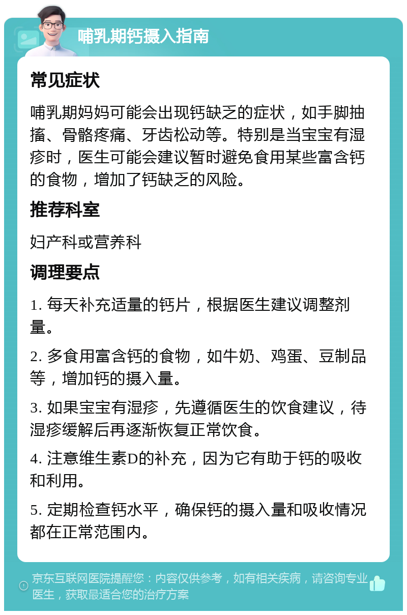 哺乳期钙摄入指南 常见症状 哺乳期妈妈可能会出现钙缺乏的症状，如手脚抽搐、骨骼疼痛、牙齿松动等。特别是当宝宝有湿疹时，医生可能会建议暂时避免食用某些富含钙的食物，增加了钙缺乏的风险。 推荐科室 妇产科或营养科 调理要点 1. 每天补充适量的钙片，根据医生建议调整剂量。 2. 多食用富含钙的食物，如牛奶、鸡蛋、豆制品等，增加钙的摄入量。 3. 如果宝宝有湿疹，先遵循医生的饮食建议，待湿疹缓解后再逐渐恢复正常饮食。 4. 注意维生素D的补充，因为它有助于钙的吸收和利用。 5. 定期检查钙水平，确保钙的摄入量和吸收情况都在正常范围内。