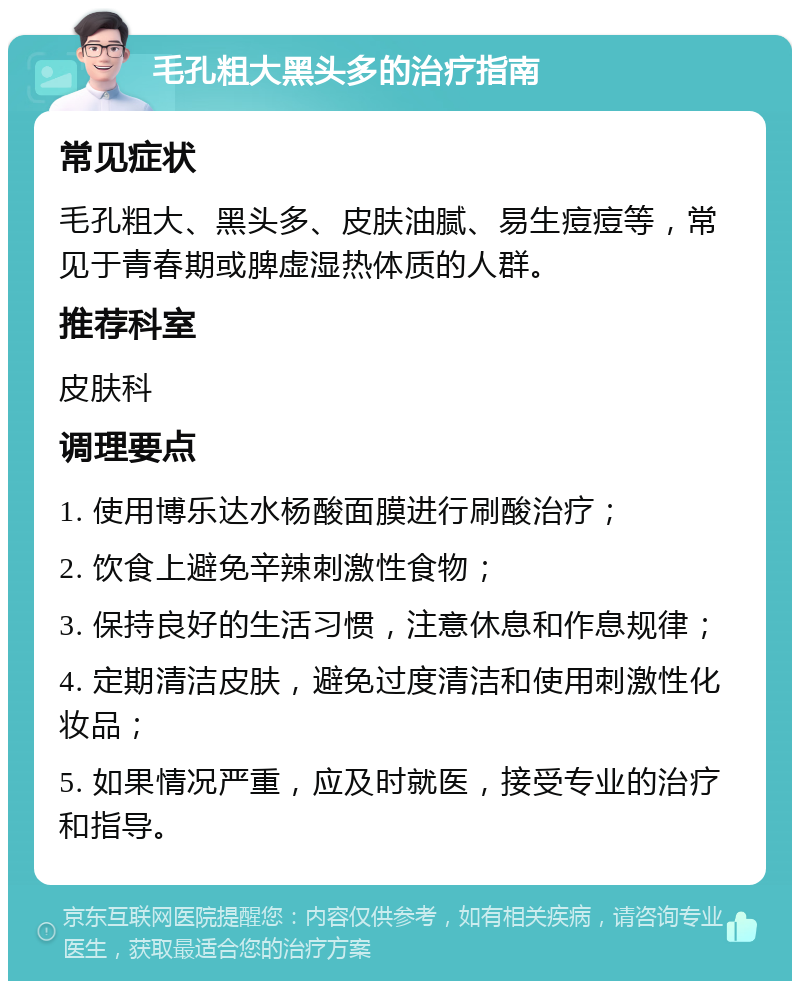 毛孔粗大黑头多的治疗指南 常见症状 毛孔粗大、黑头多、皮肤油腻、易生痘痘等，常见于青春期或脾虚湿热体质的人群。 推荐科室 皮肤科 调理要点 1. 使用博乐达水杨酸面膜进行刷酸治疗； 2. 饮食上避免辛辣刺激性食物； 3. 保持良好的生活习惯，注意休息和作息规律； 4. 定期清洁皮肤，避免过度清洁和使用刺激性化妆品； 5. 如果情况严重，应及时就医，接受专业的治疗和指导。