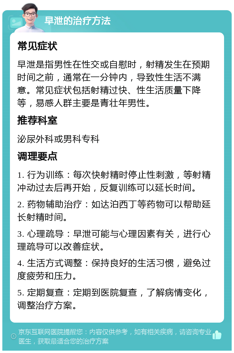 早泄的治疗方法 常见症状 早泄是指男性在性交或自慰时，射精发生在预期时间之前，通常在一分钟内，导致性生活不满意。常见症状包括射精过快、性生活质量下降等，易感人群主要是青壮年男性。 推荐科室 泌尿外科或男科专科 调理要点 1. 行为训练：每次快射精时停止性刺激，等射精冲动过去后再开始，反复训练可以延长时间。 2. 药物辅助治疗：如达泊西丁等药物可以帮助延长射精时间。 3. 心理疏导：早泄可能与心理因素有关，进行心理疏导可以改善症状。 4. 生活方式调整：保持良好的生活习惯，避免过度疲劳和压力。 5. 定期复查：定期到医院复查，了解病情变化，调整治疗方案。