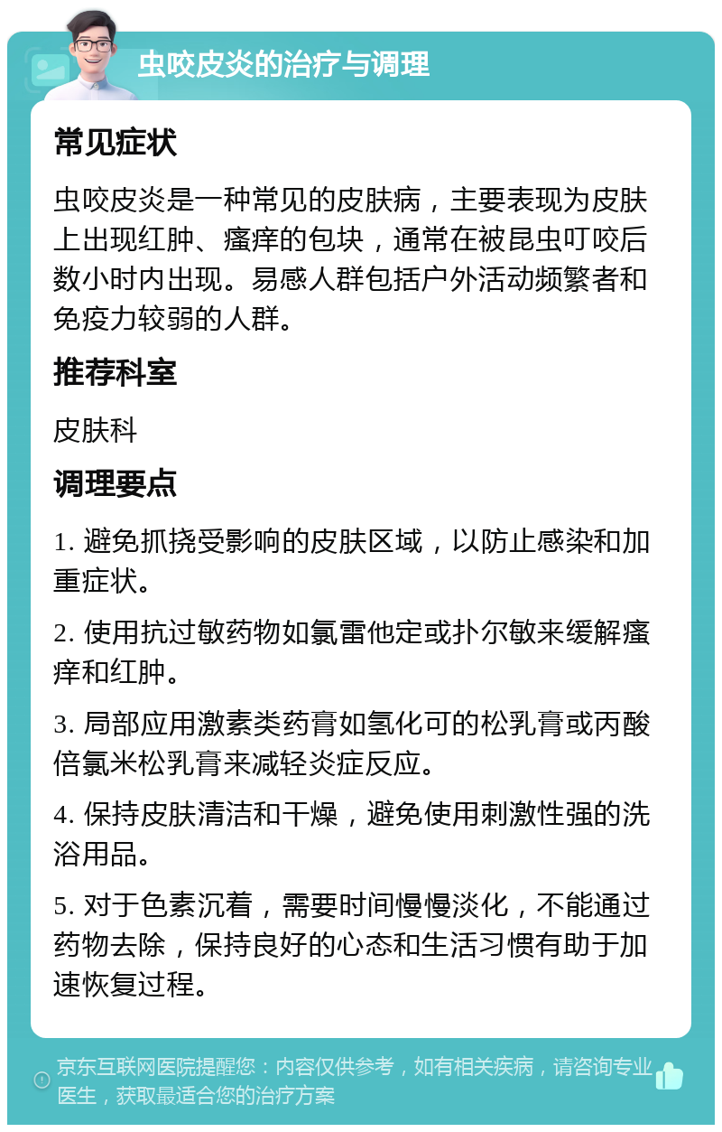 虫咬皮炎的治疗与调理 常见症状 虫咬皮炎是一种常见的皮肤病，主要表现为皮肤上出现红肿、瘙痒的包块，通常在被昆虫叮咬后数小时内出现。易感人群包括户外活动频繁者和免疫力较弱的人群。 推荐科室 皮肤科 调理要点 1. 避免抓挠受影响的皮肤区域，以防止感染和加重症状。 2. 使用抗过敏药物如氯雷他定或扑尔敏来缓解瘙痒和红肿。 3. 局部应用激素类药膏如氢化可的松乳膏或丙酸倍氯米松乳膏来减轻炎症反应。 4. 保持皮肤清洁和干燥，避免使用刺激性强的洗浴用品。 5. 对于色素沉着，需要时间慢慢淡化，不能通过药物去除，保持良好的心态和生活习惯有助于加速恢复过程。