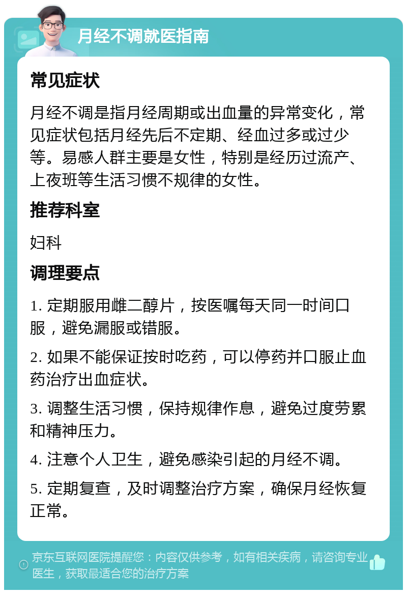 月经不调就医指南 常见症状 月经不调是指月经周期或出血量的异常变化，常见症状包括月经先后不定期、经血过多或过少等。易感人群主要是女性，特别是经历过流产、上夜班等生活习惯不规律的女性。 推荐科室 妇科 调理要点 1. 定期服用雌二醇片，按医嘱每天同一时间口服，避免漏服或错服。 2. 如果不能保证按时吃药，可以停药并口服止血药治疗出血症状。 3. 调整生活习惯，保持规律作息，避免过度劳累和精神压力。 4. 注意个人卫生，避免感染引起的月经不调。 5. 定期复查，及时调整治疗方案，确保月经恢复正常。