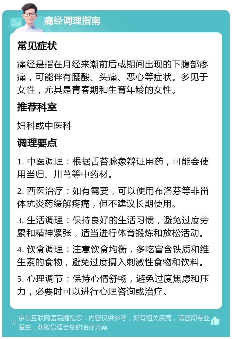 痛经调理指南 常见症状 痛经是指在月经来潮前后或期间出现的下腹部疼痛，可能伴有腰酸、头痛、恶心等症状。多见于女性，尤其是青春期和生育年龄的女性。 推荐科室 妇科或中医科 调理要点 1. 中医调理：根据舌苔脉象辩证用药，可能会使用当归、川芎等中药材。 2. 西医治疗：如有需要，可以使用布洛芬等非甾体抗炎药缓解疼痛，但不建议长期使用。 3. 生活调理：保持良好的生活习惯，避免过度劳累和精神紧张，适当进行体育锻炼和放松活动。 4. 饮食调理：注意饮食均衡，多吃富含铁质和维生素的食物，避免过度摄入刺激性食物和饮料。 5. 心理调节：保持心情舒畅，避免过度焦虑和压力，必要时可以进行心理咨询或治疗。