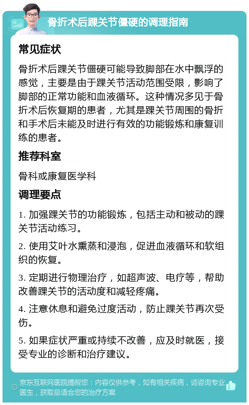 骨折术后踝关节僵硬的调理指南 常见症状 骨折术后踝关节僵硬可能导致脚部在水中飘浮的感觉，主要是由于踝关节活动范围受限，影响了脚部的正常功能和血液循环。这种情况多见于骨折术后恢复期的患者，尤其是踝关节周围的骨折和手术后未能及时进行有效的功能锻炼和康复训练的患者。 推荐科室 骨科或康复医学科 调理要点 1. 加强踝关节的功能锻炼，包括主动和被动的踝关节活动练习。 2. 使用艾叶水熏蒸和浸泡，促进血液循环和软组织的恢复。 3. 定期进行物理治疗，如超声波、电疗等，帮助改善踝关节的活动度和减轻疼痛。 4. 注意休息和避免过度活动，防止踝关节再次受伤。 5. 如果症状严重或持续不改善，应及时就医，接受专业的诊断和治疗建议。