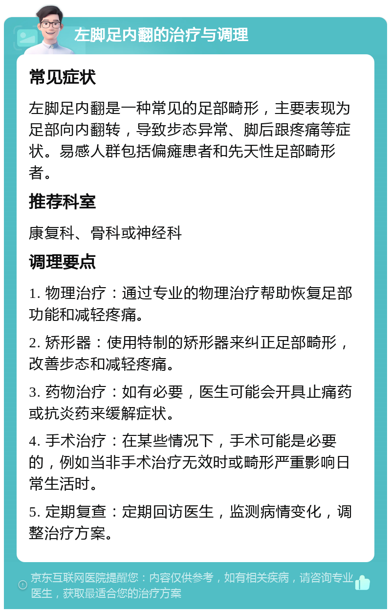 左脚足内翻的治疗与调理 常见症状 左脚足内翻是一种常见的足部畸形，主要表现为足部向内翻转，导致步态异常、脚后跟疼痛等症状。易感人群包括偏瘫患者和先天性足部畸形者。 推荐科室 康复科、骨科或神经科 调理要点 1. 物理治疗：通过专业的物理治疗帮助恢复足部功能和减轻疼痛。 2. 矫形器：使用特制的矫形器来纠正足部畸形，改善步态和减轻疼痛。 3. 药物治疗：如有必要，医生可能会开具止痛药或抗炎药来缓解症状。 4. 手术治疗：在某些情况下，手术可能是必要的，例如当非手术治疗无效时或畸形严重影响日常生活时。 5. 定期复查：定期回访医生，监测病情变化，调整治疗方案。