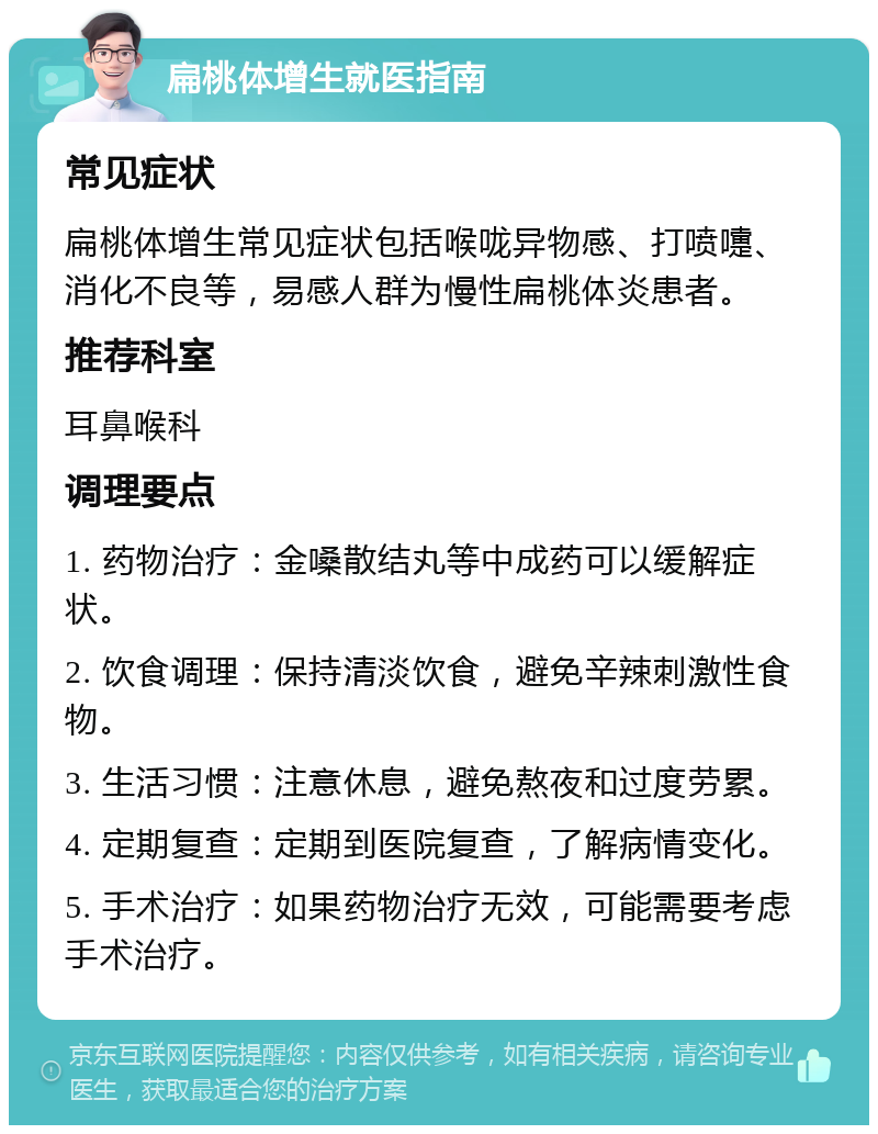 扁桃体增生就医指南 常见症状 扁桃体增生常见症状包括喉咙异物感、打喷嚏、消化不良等，易感人群为慢性扁桃体炎患者。 推荐科室 耳鼻喉科 调理要点 1. 药物治疗：金嗓散结丸等中成药可以缓解症状。 2. 饮食调理：保持清淡饮食，避免辛辣刺激性食物。 3. 生活习惯：注意休息，避免熬夜和过度劳累。 4. 定期复查：定期到医院复查，了解病情变化。 5. 手术治疗：如果药物治疗无效，可能需要考虑手术治疗。