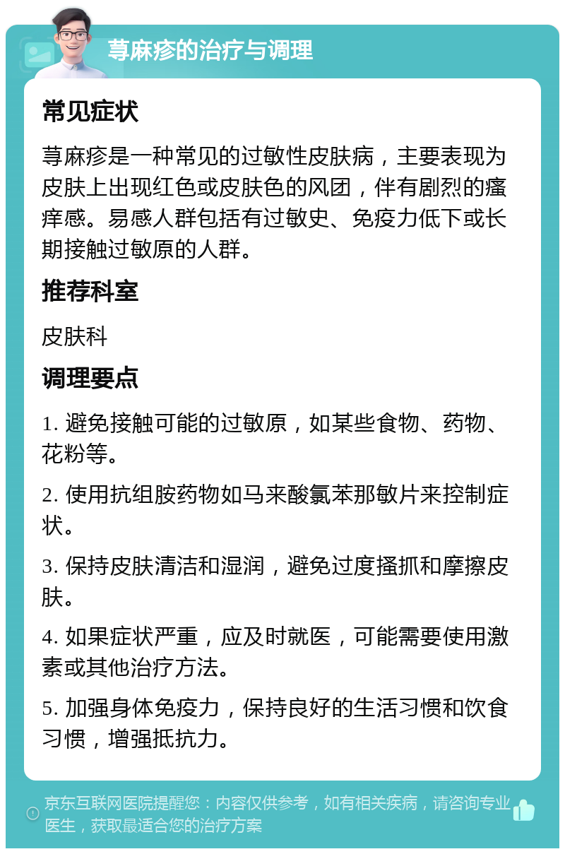 荨麻疹的治疗与调理 常见症状 荨麻疹是一种常见的过敏性皮肤病，主要表现为皮肤上出现红色或皮肤色的风团，伴有剧烈的瘙痒感。易感人群包括有过敏史、免疫力低下或长期接触过敏原的人群。 推荐科室 皮肤科 调理要点 1. 避免接触可能的过敏原，如某些食物、药物、花粉等。 2. 使用抗组胺药物如马来酸氯苯那敏片来控制症状。 3. 保持皮肤清洁和湿润，避免过度搔抓和摩擦皮肤。 4. 如果症状严重，应及时就医，可能需要使用激素或其他治疗方法。 5. 加强身体免疫力，保持良好的生活习惯和饮食习惯，增强抵抗力。