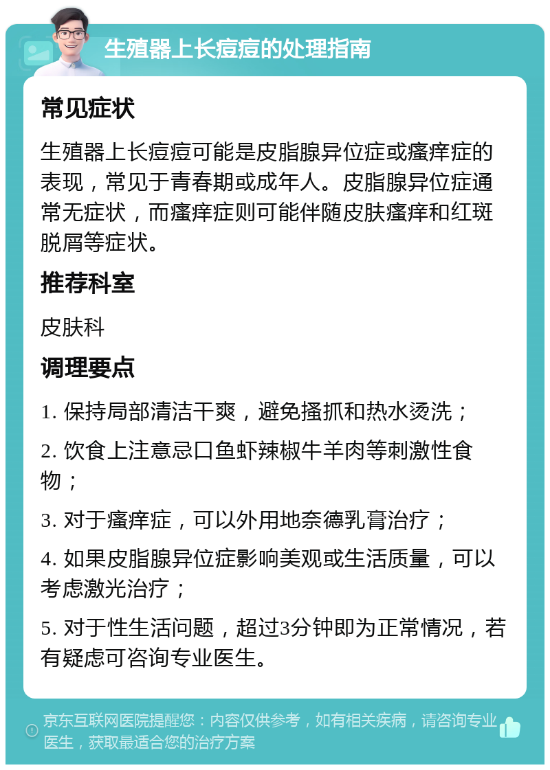 生殖器上长痘痘的处理指南 常见症状 生殖器上长痘痘可能是皮脂腺异位症或瘙痒症的表现，常见于青春期或成年人。皮脂腺异位症通常无症状，而瘙痒症则可能伴随皮肤瘙痒和红斑脱屑等症状。 推荐科室 皮肤科 调理要点 1. 保持局部清洁干爽，避免搔抓和热水烫洗； 2. 饮食上注意忌口鱼虾辣椒牛羊肉等刺激性食物； 3. 对于瘙痒症，可以外用地奈德乳膏治疗； 4. 如果皮脂腺异位症影响美观或生活质量，可以考虑激光治疗； 5. 对于性生活问题，超过3分钟即为正常情况，若有疑虑可咨询专业医生。