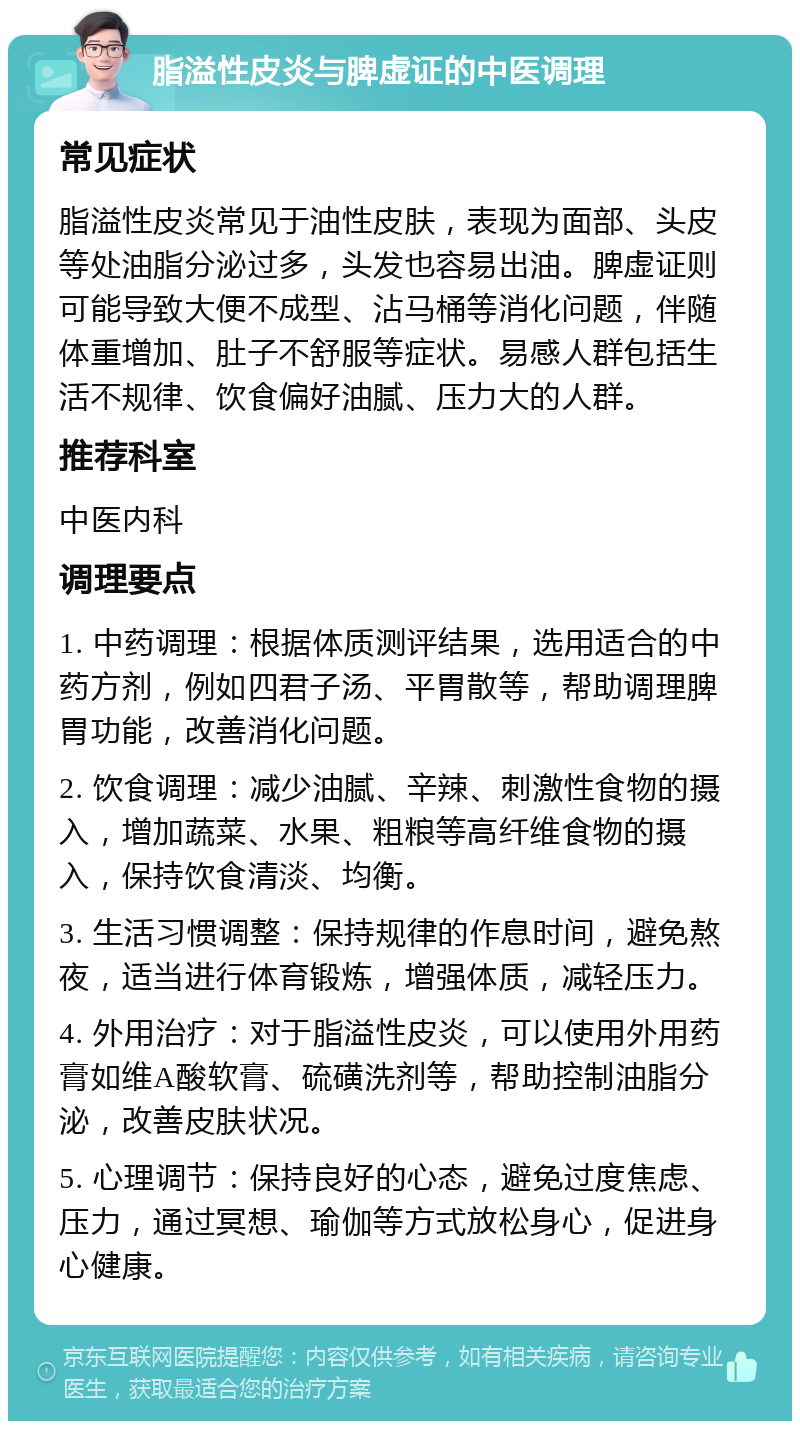 脂溢性皮炎与脾虚证的中医调理 常见症状 脂溢性皮炎常见于油性皮肤，表现为面部、头皮等处油脂分泌过多，头发也容易出油。脾虚证则可能导致大便不成型、沾马桶等消化问题，伴随体重增加、肚子不舒服等症状。易感人群包括生活不规律、饮食偏好油腻、压力大的人群。 推荐科室 中医内科 调理要点 1. 中药调理：根据体质测评结果，选用适合的中药方剂，例如四君子汤、平胃散等，帮助调理脾胃功能，改善消化问题。 2. 饮食调理：减少油腻、辛辣、刺激性食物的摄入，增加蔬菜、水果、粗粮等高纤维食物的摄入，保持饮食清淡、均衡。 3. 生活习惯调整：保持规律的作息时间，避免熬夜，适当进行体育锻炼，增强体质，减轻压力。 4. 外用治疗：对于脂溢性皮炎，可以使用外用药膏如维A酸软膏、硫磺洗剂等，帮助控制油脂分泌，改善皮肤状况。 5. 心理调节：保持良好的心态，避免过度焦虑、压力，通过冥想、瑜伽等方式放松身心，促进身心健康。