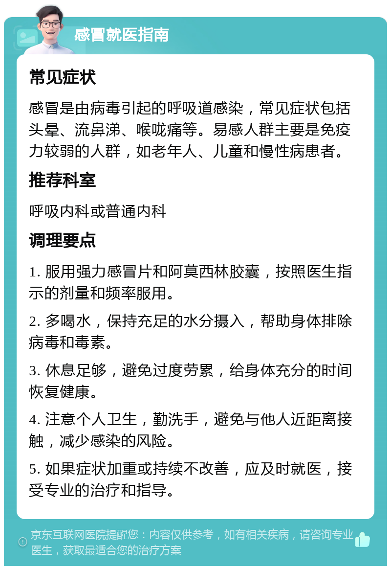 感冒就医指南 常见症状 感冒是由病毒引起的呼吸道感染，常见症状包括头晕、流鼻涕、喉咙痛等。易感人群主要是免疫力较弱的人群，如老年人、儿童和慢性病患者。 推荐科室 呼吸内科或普通内科 调理要点 1. 服用强力感冒片和阿莫西林胶囊，按照医生指示的剂量和频率服用。 2. 多喝水，保持充足的水分摄入，帮助身体排除病毒和毒素。 3. 休息足够，避免过度劳累，给身体充分的时间恢复健康。 4. 注意个人卫生，勤洗手，避免与他人近距离接触，减少感染的风险。 5. 如果症状加重或持续不改善，应及时就医，接受专业的治疗和指导。