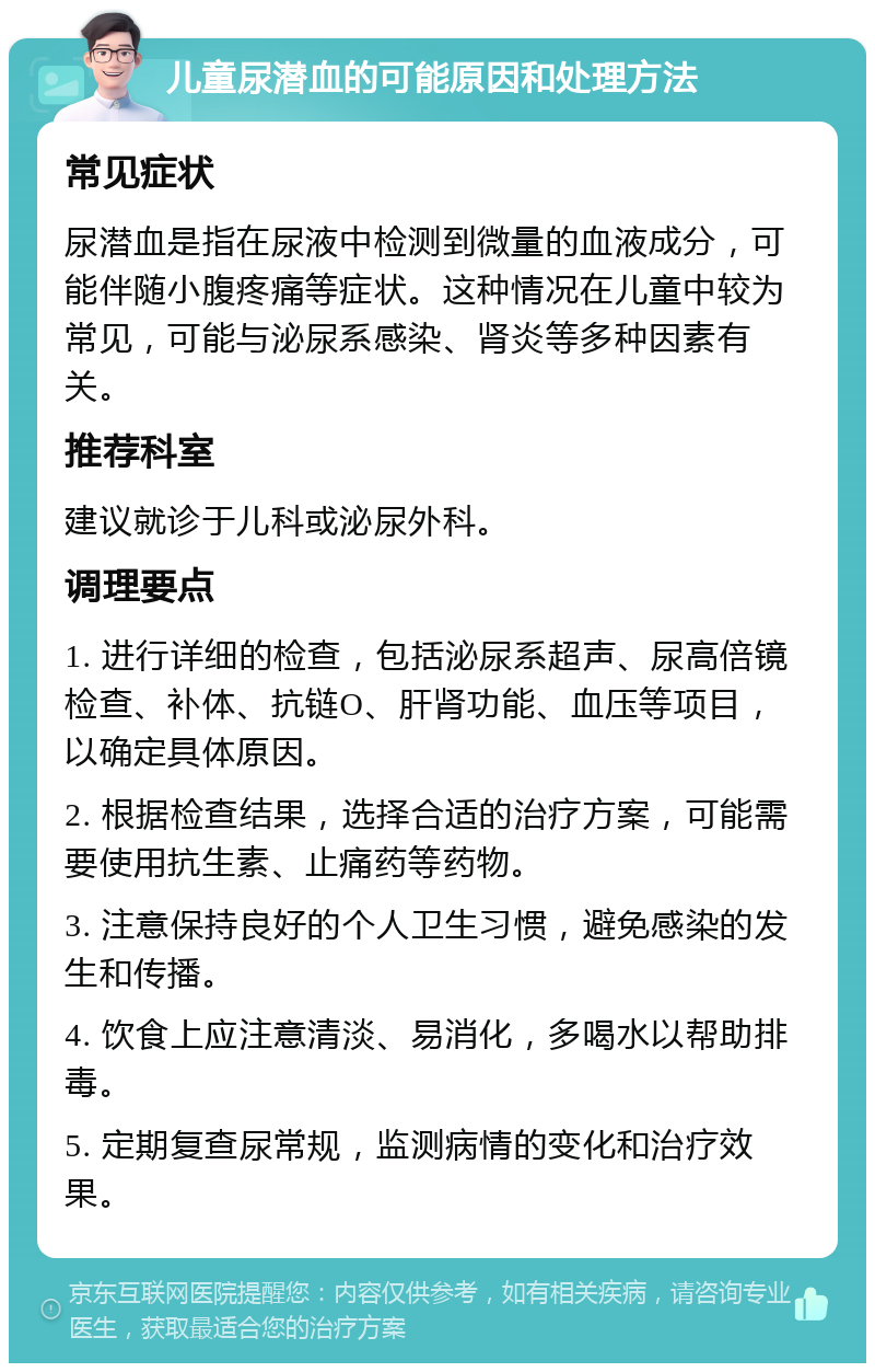 儿童尿潜血的可能原因和处理方法 常见症状 尿潜血是指在尿液中检测到微量的血液成分，可能伴随小腹疼痛等症状。这种情况在儿童中较为常见，可能与泌尿系感染、肾炎等多种因素有关。 推荐科室 建议就诊于儿科或泌尿外科。 调理要点 1. 进行详细的检查，包括泌尿系超声、尿高倍镜检查、补体、抗链O、肝肾功能、血压等项目，以确定具体原因。 2. 根据检查结果，选择合适的治疗方案，可能需要使用抗生素、止痛药等药物。 3. 注意保持良好的个人卫生习惯，避免感染的发生和传播。 4. 饮食上应注意清淡、易消化，多喝水以帮助排毒。 5. 定期复查尿常规，监测病情的变化和治疗效果。